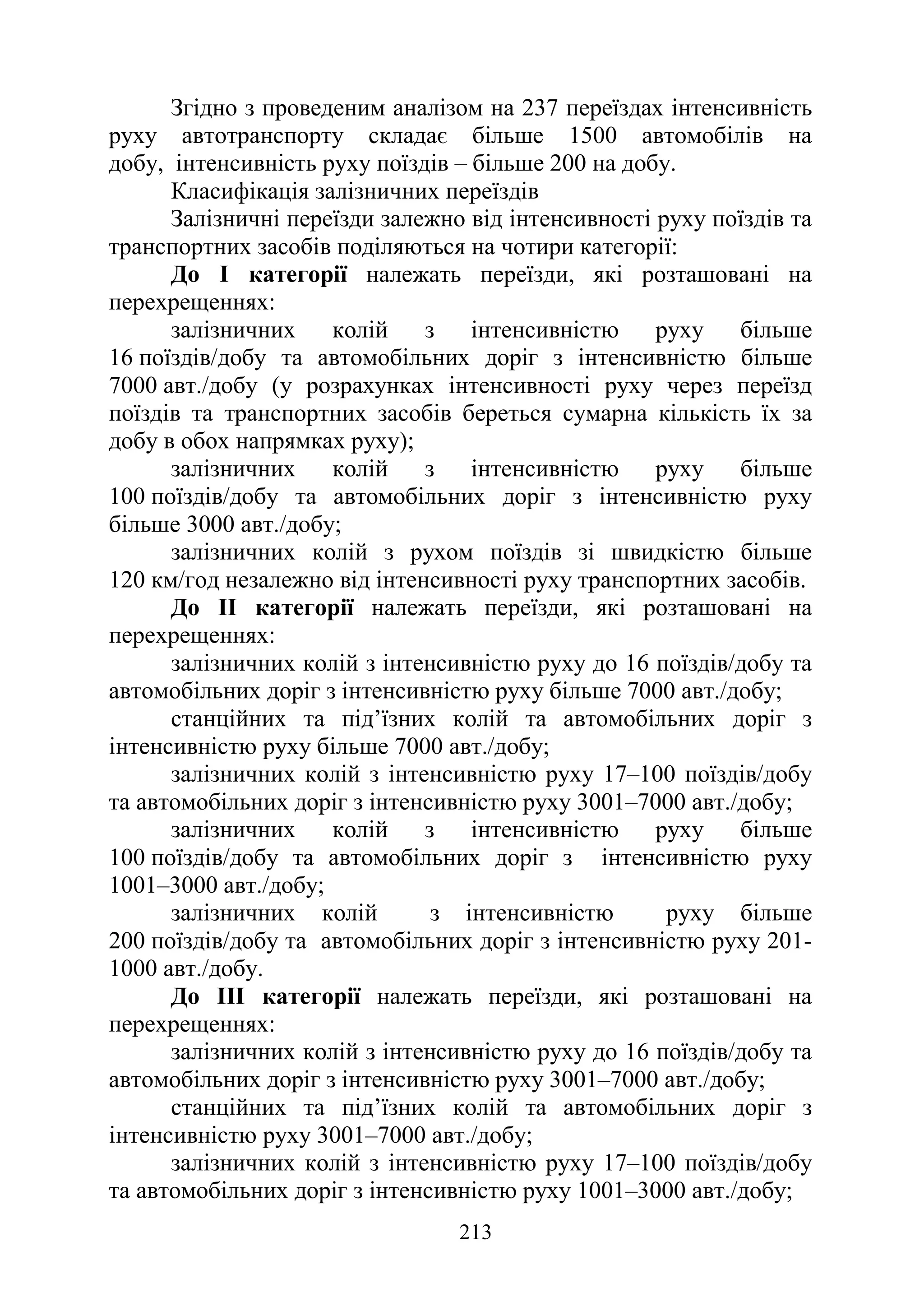 213
Згідно з проведеним аналізом на 237 переїздах інтенсивність
руху автотранспорту складає більше 1500 автомобілів на
добу, інтенсивність руху поїздів – більше 200 на добу.
Класифікація залізничних переїздів
Залізничні переїзди залежно від інтенсивності руху поїздів та
транспортних засобів поділяються на чотири категорії:
До I категорії належать переїзди, які розташовані на
перехрещеннях:
залізничних колій з інтенсивністю руху більше
16 поїздів/добу та автомобільних доріг з інтенсивністю більше
7000 авт./добу (у розрахунках інтенсивності руху через переїзд
поїздів та транспортних засобів береться сумарна кількість їх за
добу в обох напрямках руху);
залізничних колій з інтенсивністю руху більше
100 поїздів/добу та автомобільних доріг з інтенсивністю руху
більше 3000 авт./добу;
залізничних колій з рухом поїздів зі швидкістю більше
120 км/год незалежно від інтенсивності руху транспортних засобів.
До II категорії належать переїзди, які розташовані на
перехрещеннях:
залізничних колій з інтенсивністю руху до 16 поїздів/добу та
автомобільних доріг з інтенсивністю руху більше 7000 авт./добу;
станційних та під’їзних колій та автомобільних доріг з
інтенсивністю руху більше 7000 авт./добу;
залізничних колій з інтенсивністю руху 17–100 поїздів/добу
та автомобільних доріг з інтенсивністю руху 3001–7000 авт./добу;
залізничних колій з інтенсивністю руху більше
100 поїздів/добу та автомобільних доріг з інтенсивністю руху
1001–3000 авт./добу;
залізничних колій з інтенсивністю руху більше
200 поїздів/добу та автомобільних доріг з інтенсивністю руху 201-
1000 авт./добу.
До III категорії належать переїзди, які розташовані на
перехрещеннях:
залізничних колій з інтенсивністю руху до 16 поїздів/добу та
автомобільних доріг з інтенсивністю руху 3001–7000 авт./добу;
станційних та під’їзних колій та автомобільних доріг з
інтенсивністю руху 3001–7000 авт./добу;
залізничних колій з інтенсивністю руху 17–100 поїздів/добу
та автомобільних доріг з інтенсивністю руху 1001–3000 авт./добу;
 