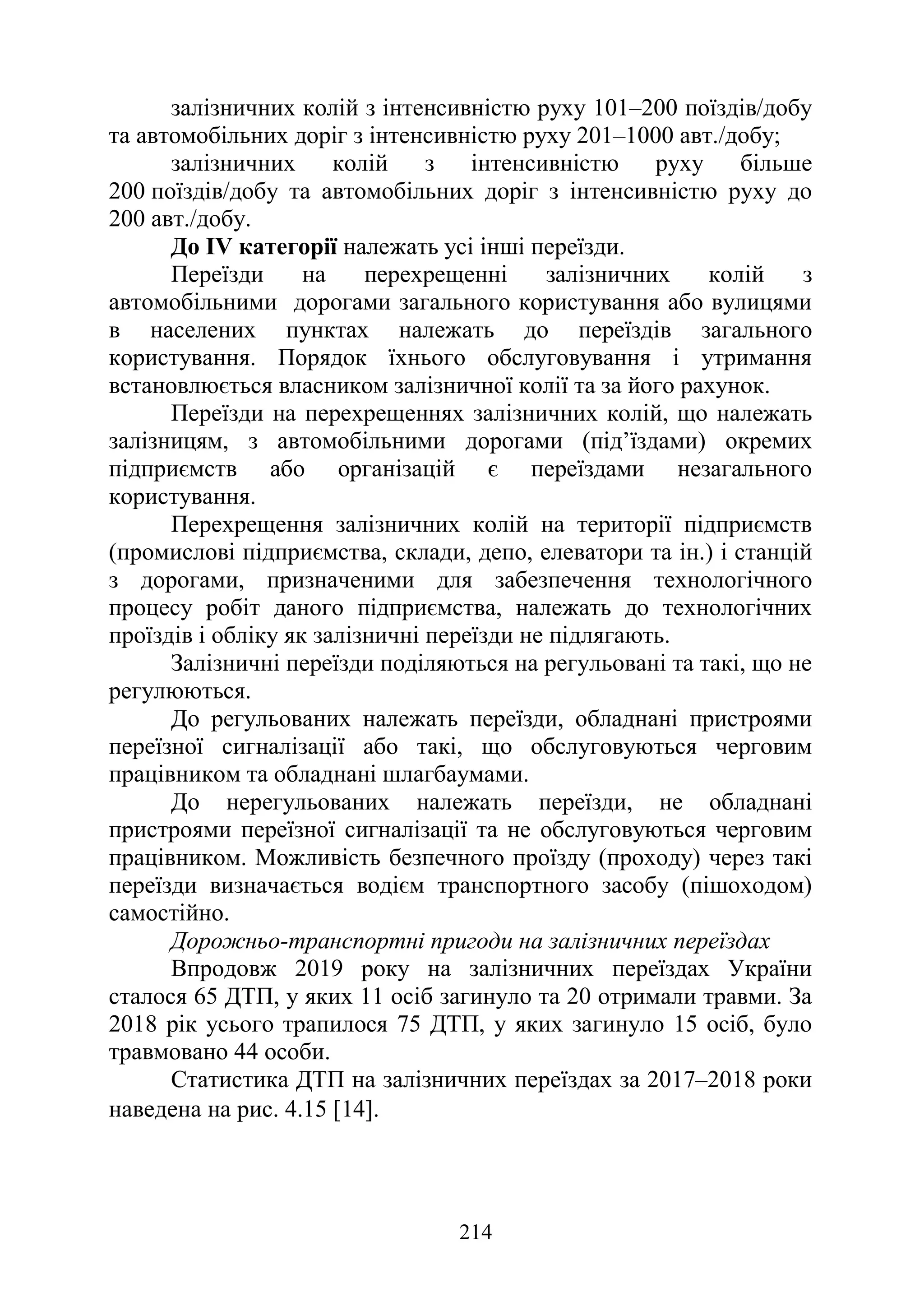 214
залізничних колій з інтенсивністю руху 101–200 поїздів/добу
та автомобільних доріг з інтенсивністю руху 201–1000 авт./добу;
залізничних колій з інтенсивністю руху більше
200 поїздів/добу та автомобільних доріг з інтенсивністю руху до
200 авт./добу.
До IV категорії належать усі інші переїзди.
Переїзди на перехрещенні залізничних колій з
автомобільними дорогами загального користування або вулицями
в населених пунктах належать до переїздів загального
користування. Порядок їхнього обслуговування і утримання
встановлюється власником залізничної колії та за його рахунок.
Переїзди на перехрещеннях залізничних колій, що належать
залізницям, з автомобільними дорогами (під’їздами) окремих
підприємств або організацій є переїздами незагального
користування.
Перехрещення залізничних колій на території підприємств
(промислові підприємства, склади, депо, елеватори та ін.) і станцій
з дорогами, призначеними для забезпечення технологічного
процесу робіт даного підприємства, належать до технологічних
проїздів і обліку як залізничні переїзди не підлягають.
Залізничні переїзди поділяються на регульовані та такі, що не
регулюються.
До регульованих належать переїзди, обладнані пристроями
переїзної сигналізації або такі, що обслуговуються черговим
працівником та обладнані шлагбаумами.
До нерегульованих належать переїзди, не обладнані
пристроями переїзної сигналізації та не обслуговуються черговим
працівником. Можливість безпечного проїзду (проходу) через такі
переїзди визначається водієм транспортного засобу (пішоходом)
самостійно.
Дорожньо-транспортні пригоди на залізничних переїздах
Впродовж 2019 року на залізничних переїздах України
сталося 65 ДТП, у яких 11 осіб загинуло та 20 отримали травми. За
2018 рік усього трапилося 75 ДТП, у яких загинуло 15 осіб, було
травмовано 44 особи.
Статистика ДТП на залізничних переїздах за 2017–2018 роки
наведена на рис. 4.15 [14].
 