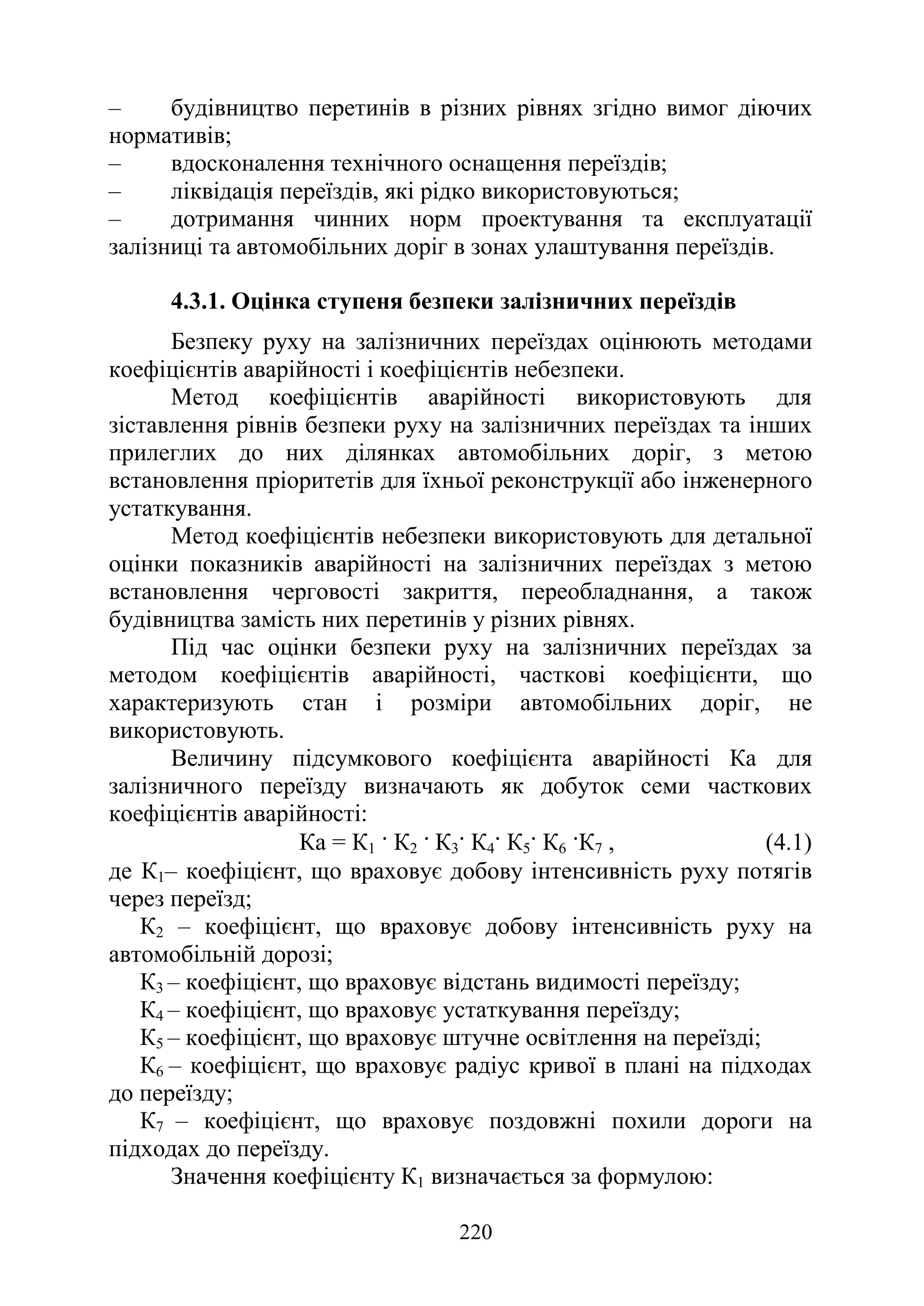 220
‒ будівництво перетинів в різних рівнях згідно вимог діючих
нормативів;
‒ вдосконалення технічного оснащення переїздів;
‒ ліквідація переїздів, які рідко використовуються;
‒ дотримання чинних норм проектування та експлуатації
залізниці та автомобільних доріг в зонах улаштування переїздів.
4.3.1. Оцінка ступеня безпеки залізничних переїздів
Безпеку руху на залізничних переїздах оцінюють методами
коефіцієнтів аварійності і коефіцієнтів небезпеки.
Метод коефіцієнтів аварійності використовують для
зіставлення рівнів безпеки руху на залізничних переїздах та інших
прилеглих до них ділянках автомобільних доріг, з метою
встановлення пріоритетів для їхньої реконструкції або інженерного
устаткування.
Метод коефіцієнтів небезпеки використовують для детальної
оцінки показників аварійності на залізничних переїздах з метою
встановлення черговості закриття, переобладнання, а також
будівництва замість них перетинів у різних рівнях.
Під час оцінки безпеки руху на залізничних переїздах за
методом коефіцієнтів аварійності, часткові коефіцієнти, що
характеризують стан і розміри автомобільних доріг, не
використовують.
Величину підсумкового коефіцієнта аварійності Ка для
залізничного переїзду визначають як добуток семи часткових
коефіцієнтів аварійності:
Ка = К1 · К2 · К3· К4· К5· К6 ·К7 , (4.1)
де К1– коефіцієнт, що враховує добову інтенсивність руху потягів
через переїзд;
К2 – коефіцієнт, що враховує добову інтенсивність руху на
автомобільній дорозі;
К3 – коефіцієнт, що враховує відстань видимості переїзду;
К4 – коефіцієнт, що враховує устаткування переїзду;
К5 – коефіцієнт, що враховує штучне освітлення на переїзді;
К6 – коефіцієнт, що враховує радіус кривої в плані на підходах
до переїзду;
К7 – коефіцієнт, що враховує поздовжні похили дороги на
підходах до переїзду.
Значення коефіцієнту К1 визначається за формулою:
 