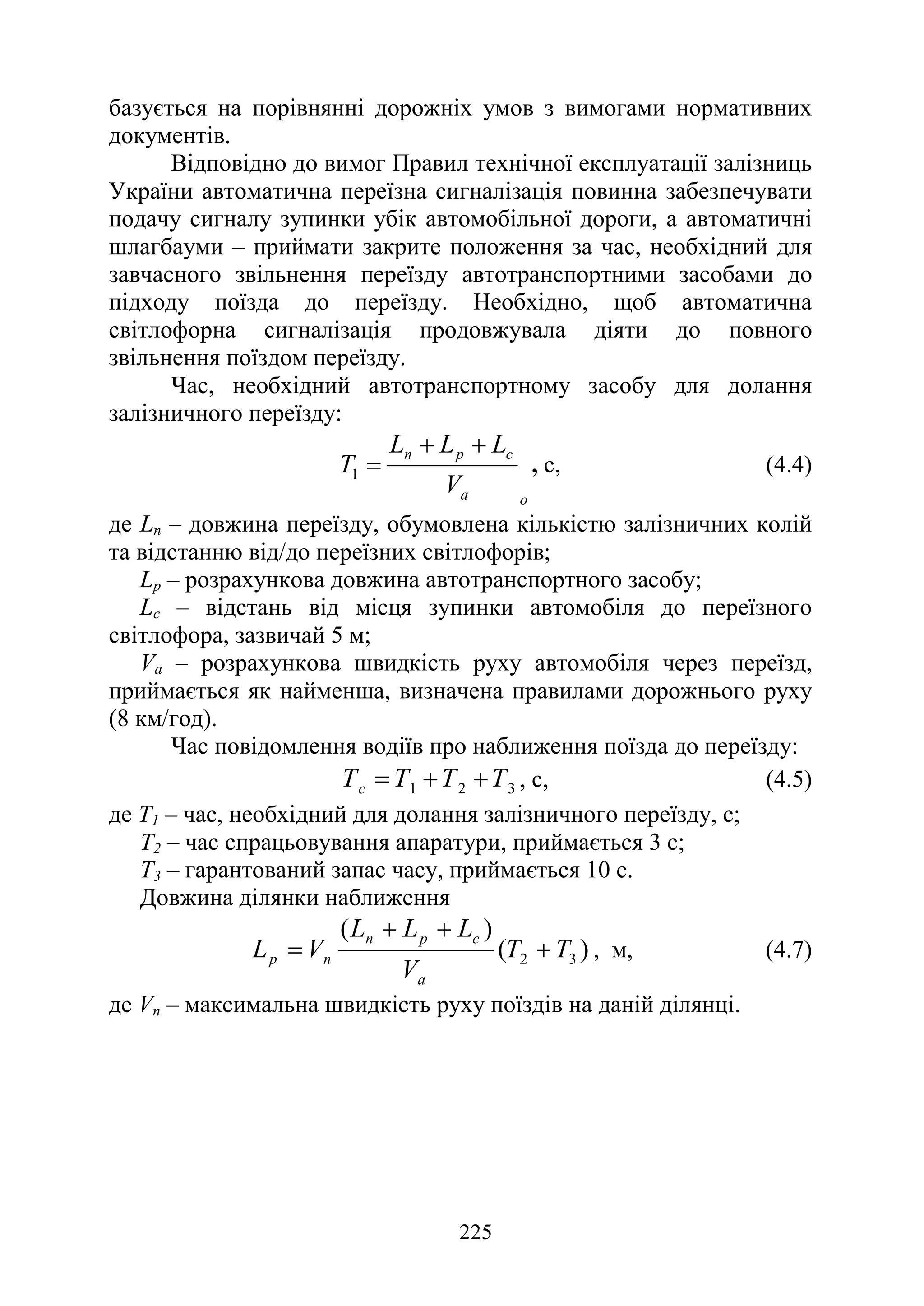 225
базується на порівнянні дорожніх умов з вимогами нормативних
документів.
Відповідно до вимог Правил технічної експлуатації залізниць
України автоматична переїзна сигналізація повинна забезпечувати
подачу сигналу зупинки убік автомобільної дороги, а автоматичні
шлагбауми – приймати закрите положення за час, необхідний для
завчасного звільнення переїзду автотранспортними засобами до
підходу поїзда до переїзду. Необхідно, щоб автоматична
світлофорна сигналізація продовжувала діяти до повного
звільнення поїздом переїзду.
Час, необхідний автотранспортному засобу для долання
залізничного переїзду:
о
a
с
р
п
V
L
L
L
T
+
+
=
1 , с, (4.4)
де Lп – довжина переїзду, обумовлена кількістю залізничних колій
та відстанню від/до переїзних світлофорів;
Lр – розрахункова довжина автотранспортного засобу;
Lс – відстань від місця зупинки автомобіля до переїзного
світлофора, зазвичай 5 м;
Vа – розрахункова швидкість руху автомобіля через переїзд,
приймається як найменша, визначена правилами дорожнього руху
(8 км/год).
Час повідомлення водіїв про наближення поїзда до переїзду:
3
2
1 Т
Т
Т
Тс +
+
= , с, (4.5)
де Т1 – час, необхідний для долання залізничного переїзду, с;
Т2 – час спрацьовування апаратури, приймається 3 с;
Т3 – гарантований запас часу, приймається 10 с.
Довжина ділянки наближення
)
(
)
(
3
2 T
T
V
L
L
L
V
L
a
c
p
n
n
p +
+
+
= , м, (4.7)
де Vп – максимальна швидкість руху поїздів на даній ділянці.
 