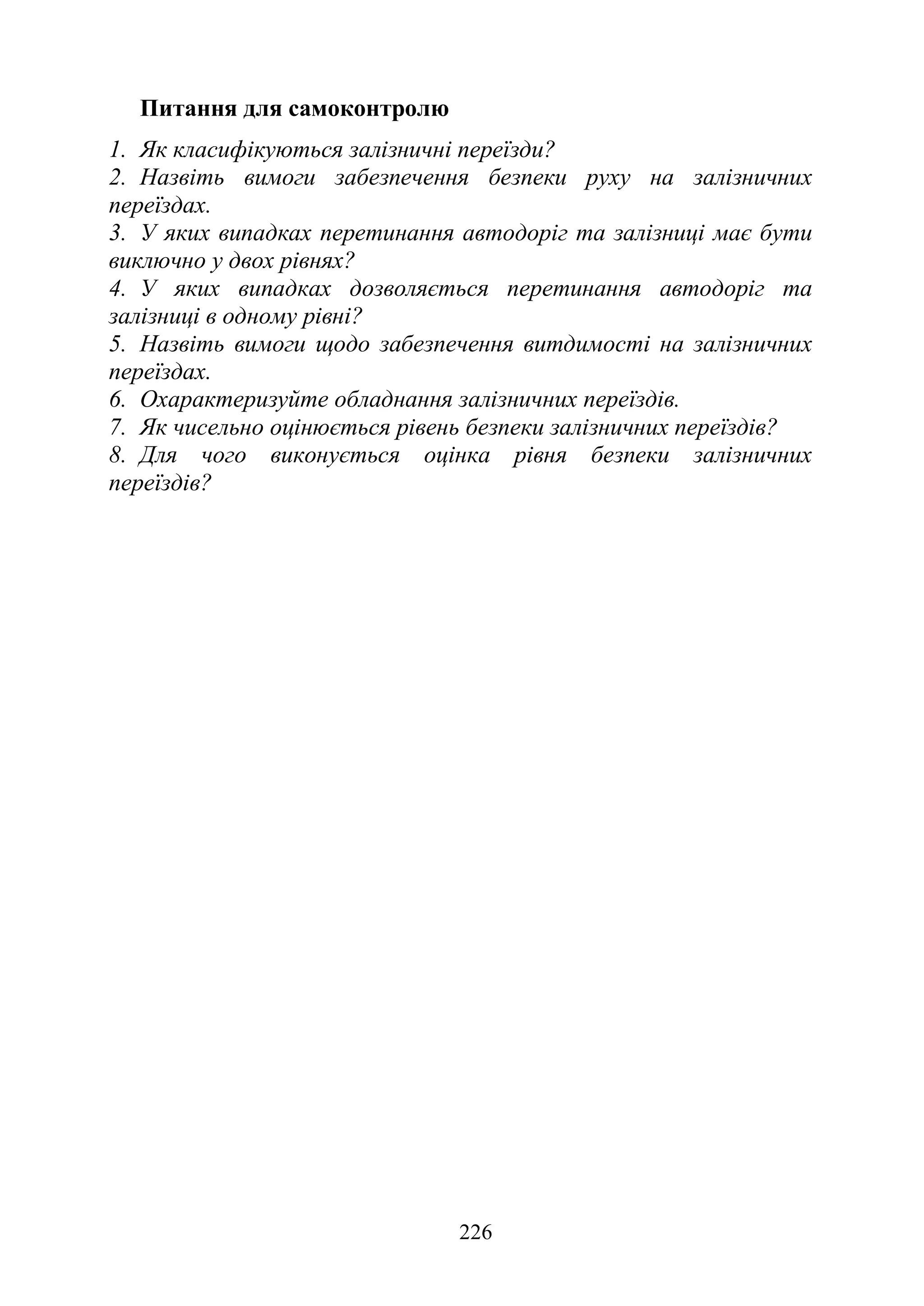 226
Питання для самоконтролю
1. Як класифікуються залізничні переїзди?
2. Назвіть вимоги забезпечення безпеки руху на залізничних
переїздах.
3. У яких випадках перетинання автодоріг та залізниці має бути
виключно у двох рівнях?
4. У яких випадках дозволяється перетинання автодоріг та
залізниці в одному рівні?
5. Назвіть вимоги щодо забезпечення витдимості на залізничних
переїздах.
6. Охарактеризуйте обладнання залізничних переїздів.
7. Як чисельно оцінюється рівень безпеки залізничних переїздів?
8. Для чого виконується оцінка рівня безпеки залізничних
переїздів?
 