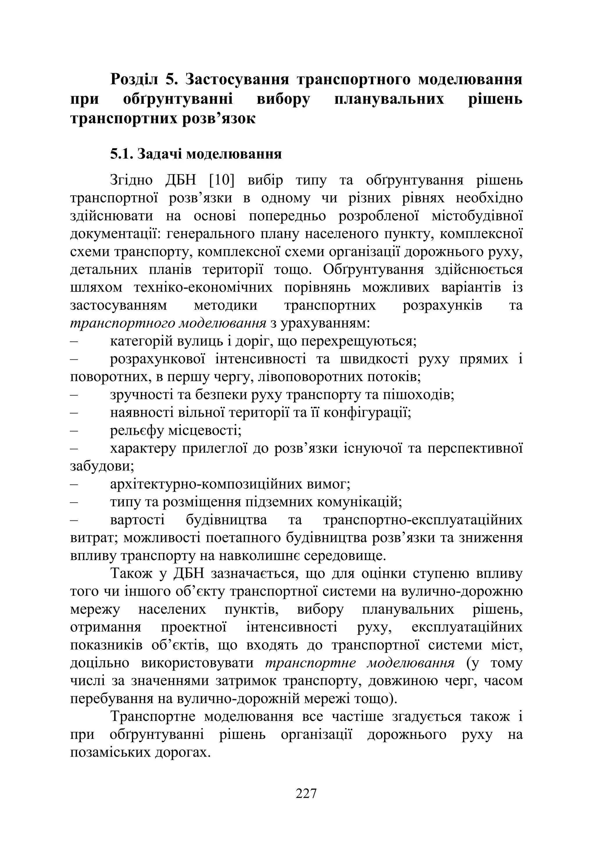 227
Розділ 5. Застосування транспортного моделювання
при обґрунтуванні вибору планувальних рішень
транспортних розв’язок
5.1. Задачі моделювання
Згідно ДБН [10] вибір типу та обґрунтування рішень
транспортної розв’язки в одному чи різних рівнях необхідно
здійснювати на основі попередньо розробленої містобудівної
документації: генерального плану населеного пункту, комплексної
схеми транспорту, комплексної схеми організації дорожнього руху,
детальних планів території тощо. Обґрунтування здійснюється
шляхом техніко-економічних порівнянь можливих варіантів із
застосуванням методики транспортних розрахунків та
транспортного моделювання з урахуванням:
‒ категорій вулиць і доріг, що перехрещуються;
‒ розрахункової інтенсивності та швидкості руху прямих і
поворотних, в першу чергу, лівоповоротних потоків;
‒ зручності та безпеки руху транспорту та пішоходів;
‒ наявності вільної території та її конфігурації;
‒ рельєфу місцевості;
‒ характеру прилеглої до розв’язки існуючої та перспективної
забудови;
‒ архітектурно-композиційних вимог;
‒ типу та розміщення підземних комунікацій;
‒ вартості будівництва та транспортно-експлуатаційних
витрат; можливості поетапного будівництва розв’язки та зниження
впливу транспорту на навколишнє середовище.
Також у ДБН зазначається, що для оцінки ступеню впливу
того чи іншого об’єкту транспортної системи на вулично-дорожню
мережу населених пунктів, вибору планувальних рішень,
отримання проектної інтенсивності руху, експлуатаційних
показників об’єктів, що входять до транспортної системи міст,
доцільно використовувати транспортне моделювання (у тому
числі за значеннями затримок транспорту, довжиною черг, часом
перебування на вулично-дорожній мережі тощо).
Транспортне моделювання все частіше згадується також і
при обґрунтуванні рішень організації дорожнього руху на
позаміських дорогах.
 