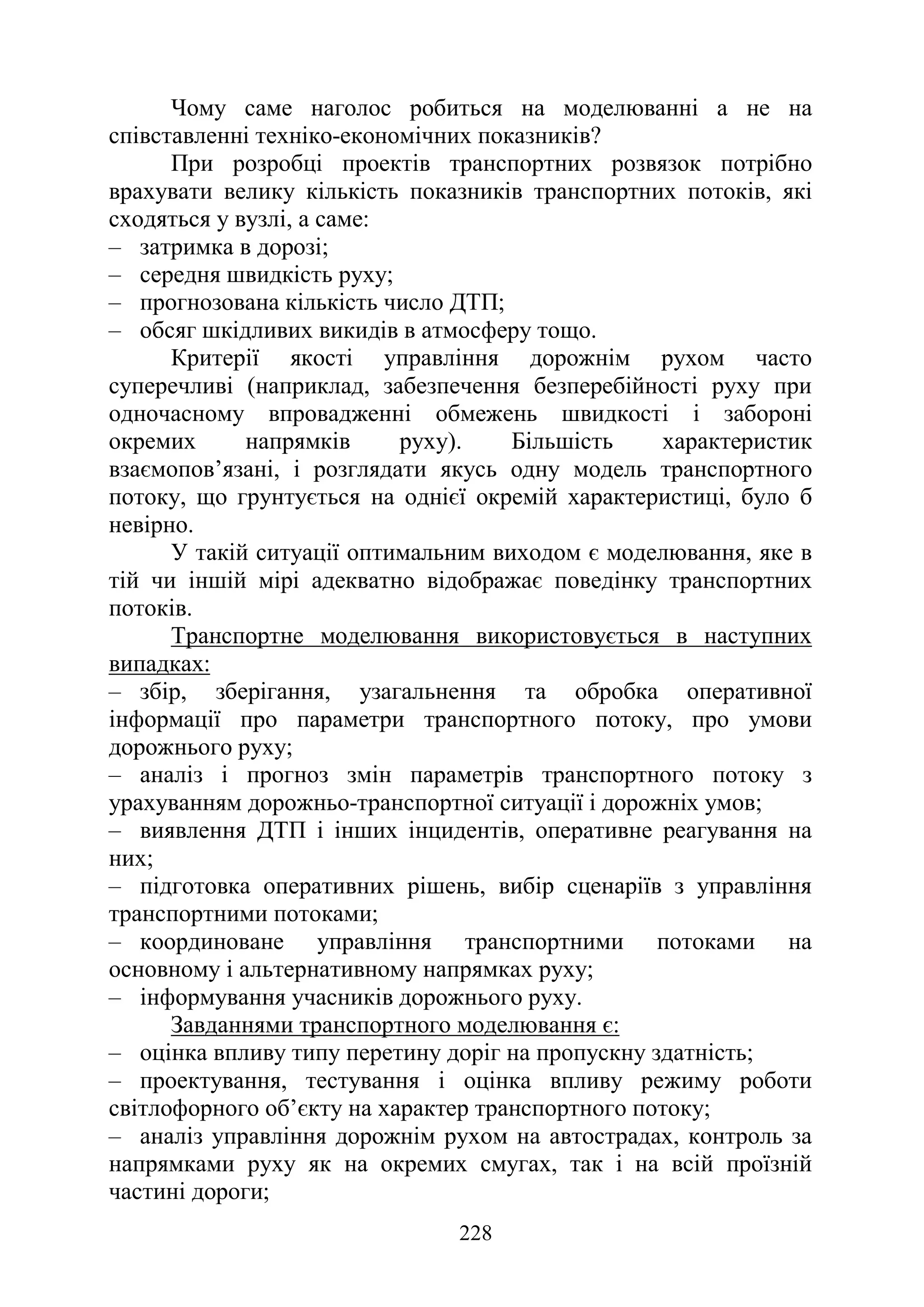 228
Чому саме наголос робиться на моделюванні а не на
співставленні техніко-економічних показників?
При розробці проектів транспортних розвязок потрібно
врахувати велику кількість показників транспортних потоків, які
сходяться у вузлі, а саме:
‒ затримка в дорозі;
‒ середня швидкість руху;
‒ прогнозована кількість число ДТП;
‒ обсяг шкідливих викидів в атмосферу тощо.
Критерії якості управління дорожнім рухом часто
суперечливі (наприклад, забезпечення безперебійності руху при
одночасному впровадженні обмежень швидкості і забороні
окремих напрямків руху). Більшість характеристик
взаємопов’язані, і розглядати якусь одну модель транспортного
потоку, що грунтується на однієї окремій характеристиці, було б
невірно.
У такій ситуації оптимальним виходом є моделювання, яке в
тій чи іншій мірі адекватно відображає поведінку транспортних
потоків.
Транспортне моделювання використовується в наступних
випадках:
‒ збір, зберігання, узагальнення та обробка оперативної
інформації про параметри транспортного потоку, про умови
дорожнього руху;
‒ аналіз і прогноз змін параметрів транспортного потоку з
урахуванням дорожньо-транспортної ситуації і дорожніх умов;
‒ виявлення ДТП і інших інцидентів, оперативне реагування на
них;
‒ підготовка оперативних рішень, вибір сценаріїв з управління
транспортними потоками;
‒ координоване управління транспортними потоками на
основному і альтернативному напрямках руху;
‒ інформування учасників дорожнього руху.
Завданнями транспортного моделювання є:
‒ оцінка впливу типу перетину доріг на пропускну здатність;
‒ проектування, тестування і оцінка впливу режиму роботи
світлофорного об’єкту на характер транспортного потоку;
‒ аналіз управління дорожнім рухом на автострадах, контроль за
напрямками руху як на окремих смугах, так і на всій проїзній
частині дороги;
 