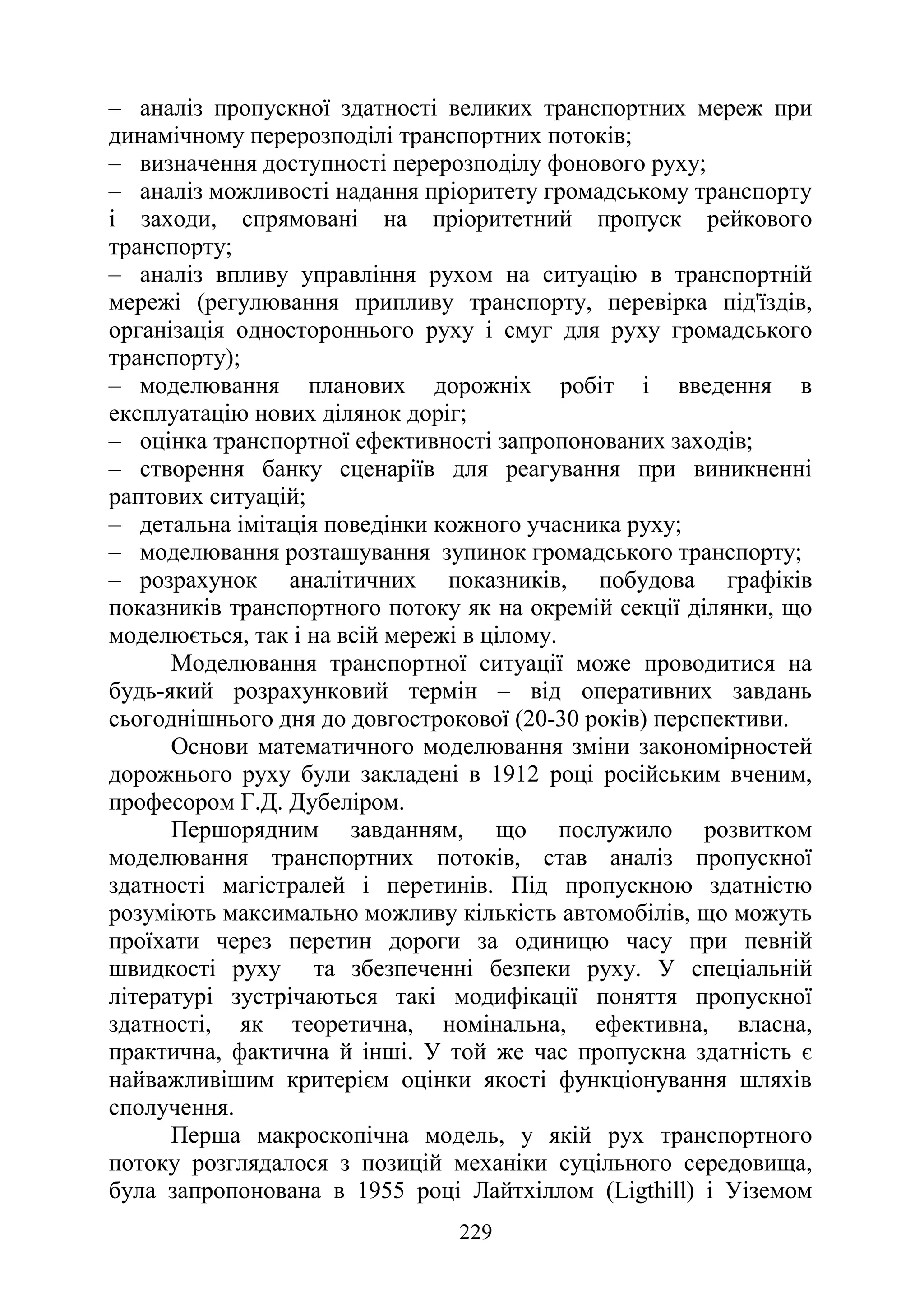 229
‒ аналіз пропускної здатності великих транспортних мереж при
динамічному перерозподілі транспортних потоків;
‒ визначення доступності перерозподілу фонового руху;
‒ аналіз можливості надання пріоритету громадському транспорту
і заходи, спрямовані на пріоритетний пропуск рейкового
транспорту;
‒ аналіз впливу управління рухом на ситуацію в транспортній
мережі (регулювання припливу транспорту, перевірка під'їздів,
організація одностороннього руху і смуг для руху громадського
транспорту);
‒ моделювання планових дорожніх робіт і введення в
експлуатацію нових ділянок доріг;
‒ оцінка транспортної ефективності запропонованих заходів;
‒ створення банку сценаріїв для реагування при виникненні
раптових ситуацій;
‒ детальна імітація поведінки кожного учасника руху;
‒ моделювання розташування зупинок громадського транспорту;
‒ розрахунок аналітичних показників, побудова графіків
показників транспортного потоку як на окремій секції ділянки, що
моделюється, так і на всій мережі в цілому.
Моделювання транспортної ситуації може проводитися на
будь-який розрахунковий термін ‒ від оперативних завдань
сьогоднішнього дня до довгострокової (20-30 років) перспективи.
Основи математичного моделювання зміни закономірностей
дорожнього руху були закладені в 1912 році російським вченим,
професором Г.Д. Дубеліром.
Першорядним завданням, що послужило розвитком
моделювання транспортних потоків, став аналіз пропускної
здатності магістралей і перетинів. Під пропускною здатністю
розуміють максимально можливу кількість автомобілів, що можуть
проїхати через перетин дороги за одиницю часу при певній
швидкості руху та збезпеченні безпеки руху. У спеціальній
літературі зустрічаються такі модифікації поняття пропускної
здатності, як теоретична, номінальна, ефективна, власна,
практична, фактична й інші. У той же час пропускна здатність є
найважливішим критерієм оцінки якості функціонування шляхів
сполучення.
Перша макроскопічна модель, у якій рух транспортного
потоку розглядалося з позицій механіки суцільного середовища,
була запропонована в 1955 році Лайтхіллом (Ligthill) і Уіземом
 