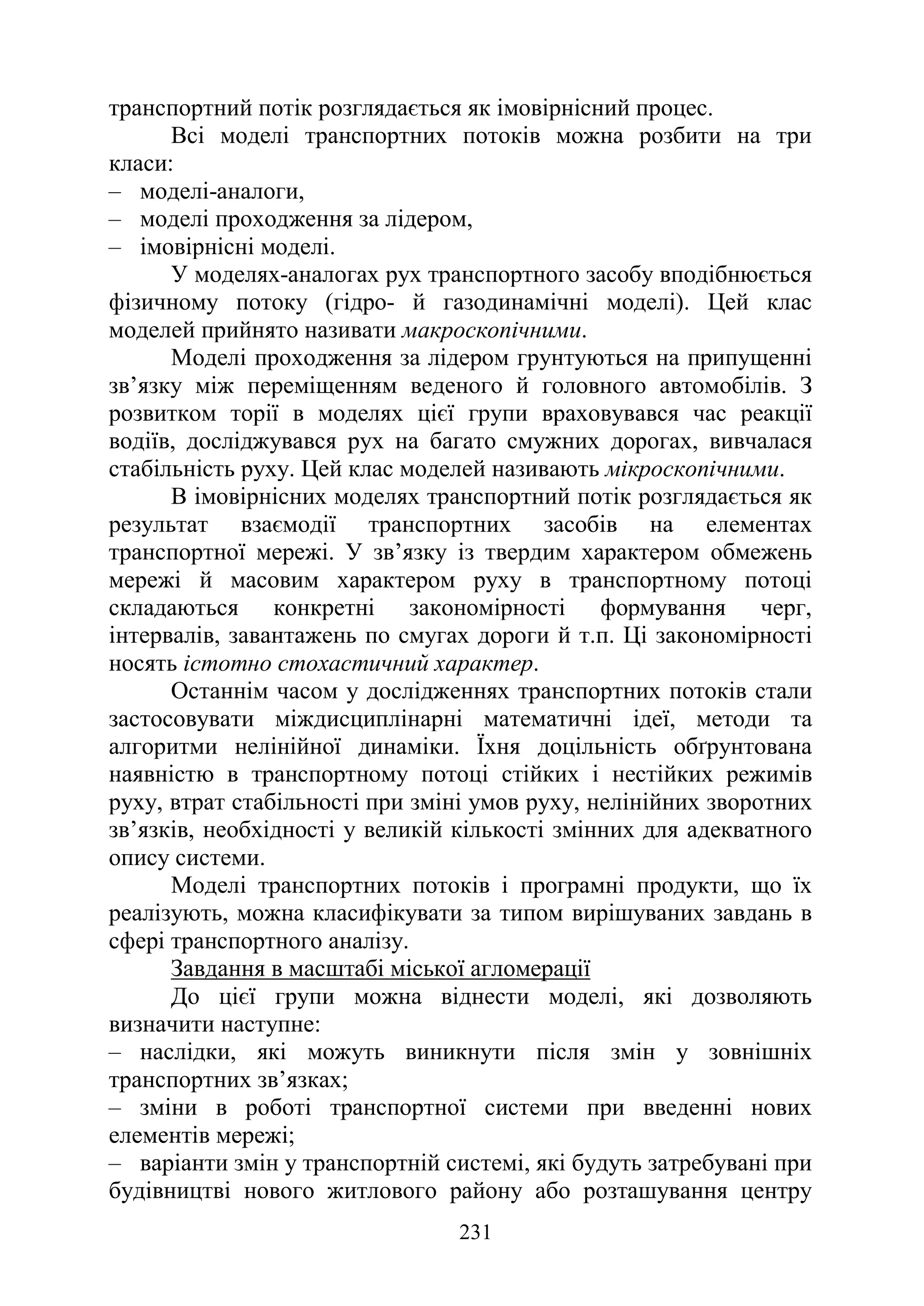 231
транспортний потік розглядається як імовірнісний процес.
Всі моделі транспортних потоків можна розбити на три
класи:
‒ моделі-аналоги,
‒ моделі проходження за лідером,
‒ імовірнісні моделі.
У моделях-аналогах рух транспортного засобу вподібнюється
фізичному потоку (гідро- й газодинамічні моделі). Цей клас
моделей прийнято називати макроскопічними.
Моделі проходження за лідером грунтуються на припущенні
зв’язку між переміщенням веденого й головного автомобілів. З
розвитком торії в моделях цієї групи враховувався час реакції
водіїв, досліджувався рух на багато смужних дорогах, вивчалася
стабільність руху. Цей клас моделей називають мікроскопічними.
В імовірнісних моделях транспортний потік розглядається як
результат взаємодії транспортних засобів на елементах
транспортної мережі. У зв’язку із твердим характером обмежень
мережі й масовим характером руху в транспортному потоці
складаються конкретні закономірності формування черг,
інтервалів, завантажень по смугах дороги й т.п. Ці закономірності
носять істотно стохастичний характер.
Останнім часом у дослідженнях транспортних потоків стали
застосовувати міждисциплінарні математичні ідеї, методи та
алгоритми нелінійної динаміки. Їхня доцільність обґрунтована
наявністю в транспортному потоці стійких і нестійких режимів
руху, втрат стабільності при зміні умов руху, нелінійних зворотних
зв’язків, необхідності у великій кількості змінних для адекватного
опису системи.
Моделі транспортних потоків і програмні продукти, що їх
реалізують, можна класифікувати за типом вирішуваних завдань в
сфері транспортного аналізу.
Завдання в масштабі міської агломерації
До цієї групи можна віднести моделі, які дозволяють
визначити наступне:
‒ наслідки, які можуть виникнути після змін у зовнішніх
транспортних зв’язках;
‒ зміни в роботі транспортної системи при введенні нових
елементів мережі;
‒ варіанти змін у транспортній системі, які будуть затребувані при
будівництві нового житлового району або розташування центру
 