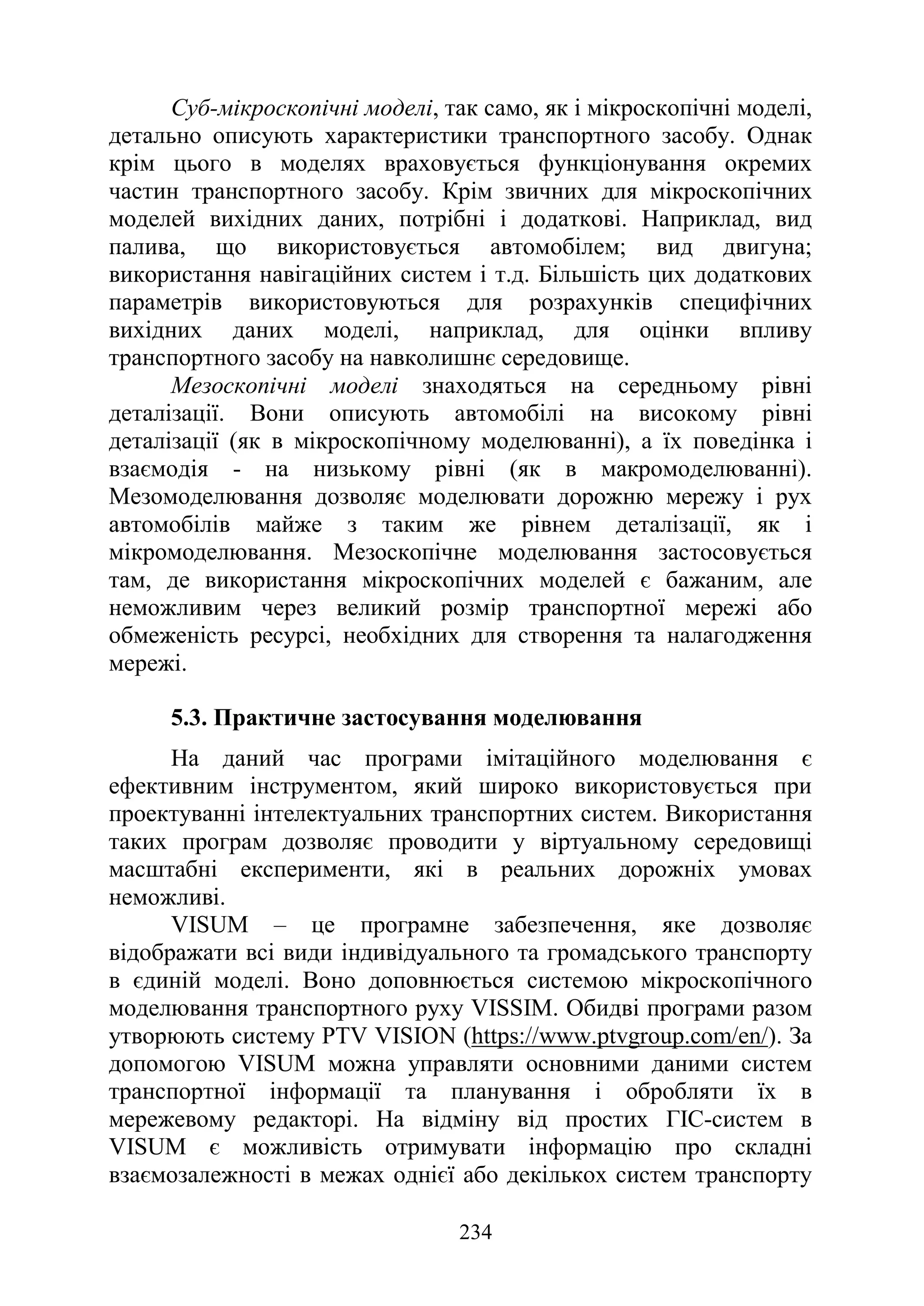 234
Суб-мікроскопічні моделі, так само, як і мікроскопічні моделі,
детально описують характеристики транспортного засобу. Однак
крім цього в моделях враховується функціонування окремих
частин транспортного засобу. Крім звичних для мікроскопічних
моделей вихідних даних, потрібні і додаткові. Наприклад, вид
палива, що використовується автомобілем; вид двигуна;
використання навігаційних систем і т.д. Більшість цих додаткових
параметрів використовуються для розрахунків специфічних
вихідних даних моделі, наприклад, для оцінки впливу
транспортного засобу на навколишнє середовище.
Мезоскопічні моделі знаходяться на середньому рівні
деталізації. Вони описують автомобілі на високому рівні
деталізації (як в мікроскопічному моделюванні), а їх поведінка і
взаємодія - на низькому рівні (як в макромоделюванні).
Мезомоделювання дозволяє моделювати дорожню мережу і рух
автомобілів майже з таким же рівнем деталізації, як і
мікромоделювання. Мезоскопічне моделювання застосовується
там, де використання мікроскопічних моделей є бажаним, але
неможливим через великий розмір транспортної мережі або
обмеженість ресурсі, необхідних для створення та налагодження
мережі.
5.3. Практичне застосування моделювання
На даний час програми імітаційного моделювання є
ефективним інструментом, який широко використовується при
проектуванні інтелектуальних транспортних систем. Використання
таких програм дозволяє проводити у віртуальному середовищі
масштабні експерименти, які в реальних дорожніх умовах
неможливі.
VISUM – це програмне забезпечення, яке дозволяє
відображати всі види індивідуального та громадського транспорту
в єдиній моделі. Воно доповнюється системою мікроскопічного
моделювання транспортного руху VISSIM. Обидві програми разом
утворюють систему PTV VISION (https://www.ptvgroup.com/en/). За
допомогою VISUM можна управляти основними даними систем
транспортної інформації та планування і обробляти їх в
мережевому редакторі. На відміну від простих ГІС-систем в
VISUM є можливість отримувати інформацію про складні
взаємозалежності в межах однієї або декількох систем транспорту
 
