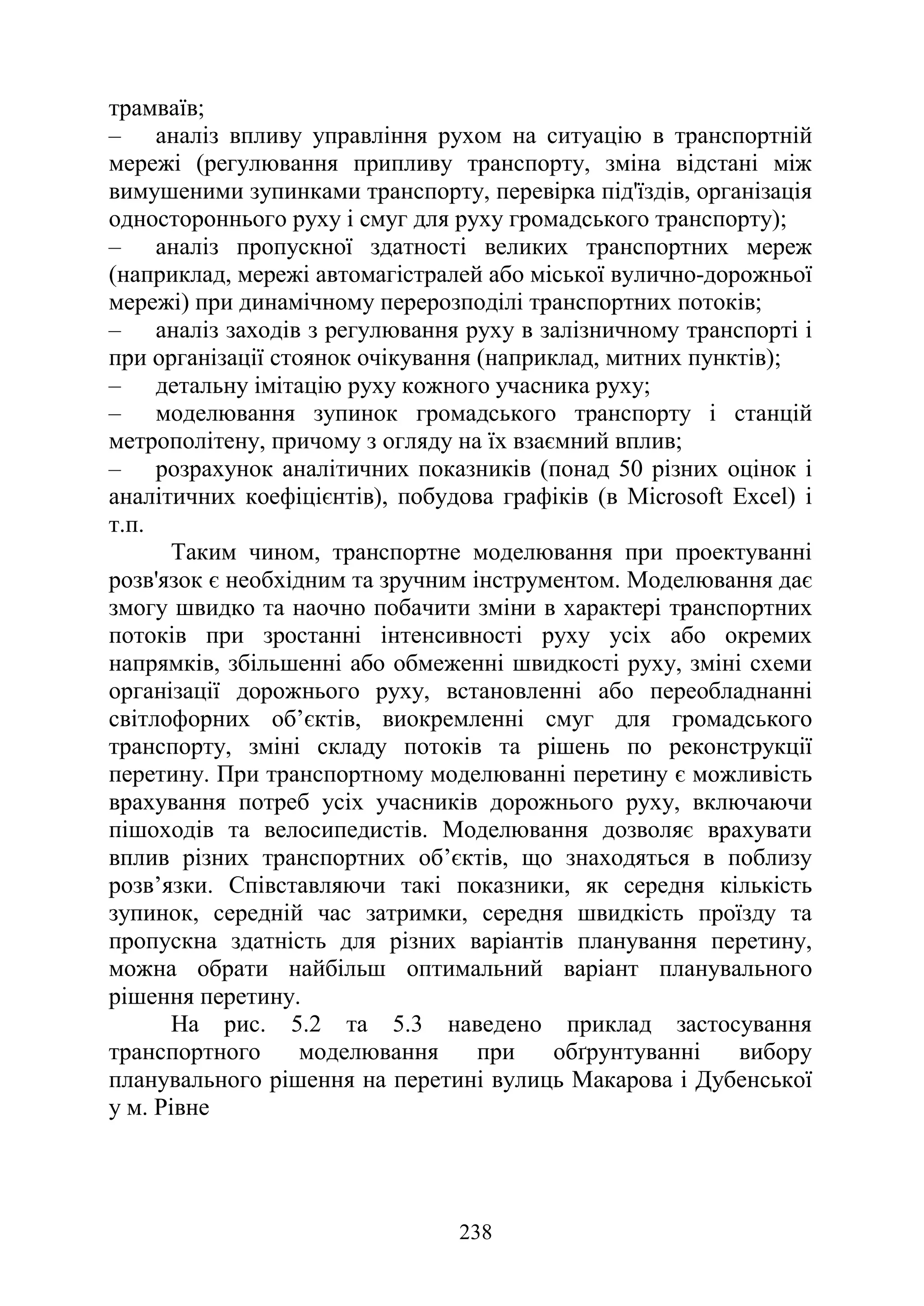238
трамваїв;
‒ аналіз впливу управління рухом на ситуацію в транспортній
мережі (регулювання припливу транспорту, зміна відстані між
вимушеними зупинками транспорту, перевірка під'їздів, організація
одностороннього руху і смуг для руху громадського транспорту);
‒ аналіз пропускної здатності великих транспортних мереж
(наприклад, мережі автомагістралей або міської вулично-дорожньої
мережі) при динамічному перерозподілі транспортних потоків;
‒ аналіз заходів з регулювання руху в залізничному транспорті і
при організації стоянок очікування (наприклад, митних пунктів);
‒ детальну імітацію руху кожного учасника руху;
‒ моделювання зупинок громадського транспорту і станцій
метрополітену, причому з огляду на їх взаємний вплив;
‒ розрахунок аналітичних показників (понад 50 різних оцінок і
аналітичних коефіцієнтів), побудова графіків (в Microsoft Excel) і
т.п.
Таким чином, транспортне моделювання при проектуванні
розв'язок є необхідним та зручним інструментом. Моделювання дає
змогу швидко та наочно побачити зміни в характері транспортних
потоків при зростанні інтенсивності руху усіх або окремих
напрямків, збільшенні або обмеженні швидкості руху, зміні схеми
організації дорожнього руху, встановленні або переобладнанні
світлофорних об’єктів, виокремленні смуг для громадського
транспорту, зміні складу потоків та рішень по реконструкції
перетину. При транспортному моделюванні перетину є можливість
врахування потреб усіх учасників дорожнього руху, включаючи
пішоходів та велосипедистів. Моделювання дозволяє врахувати
вплив різних транспортних об’єктів, що знаходяться в поблизу
розв’язки. Співставляючи такі показники, як середня кількість
зупинок, середній час затримки, середня швидкість проїзду та
пропускна здатність для різних варіантів планування перетину,
можна обрати найбільш оптимальний варіант планувального
рішення перетину.
На рис. 5.2 та 5.3 наведено приклад застосування
транспортного моделювання при обґрунтуванні вибору
планувального рішення на перетині вулиць Макарова і Дубенської
у м. Рівне
 