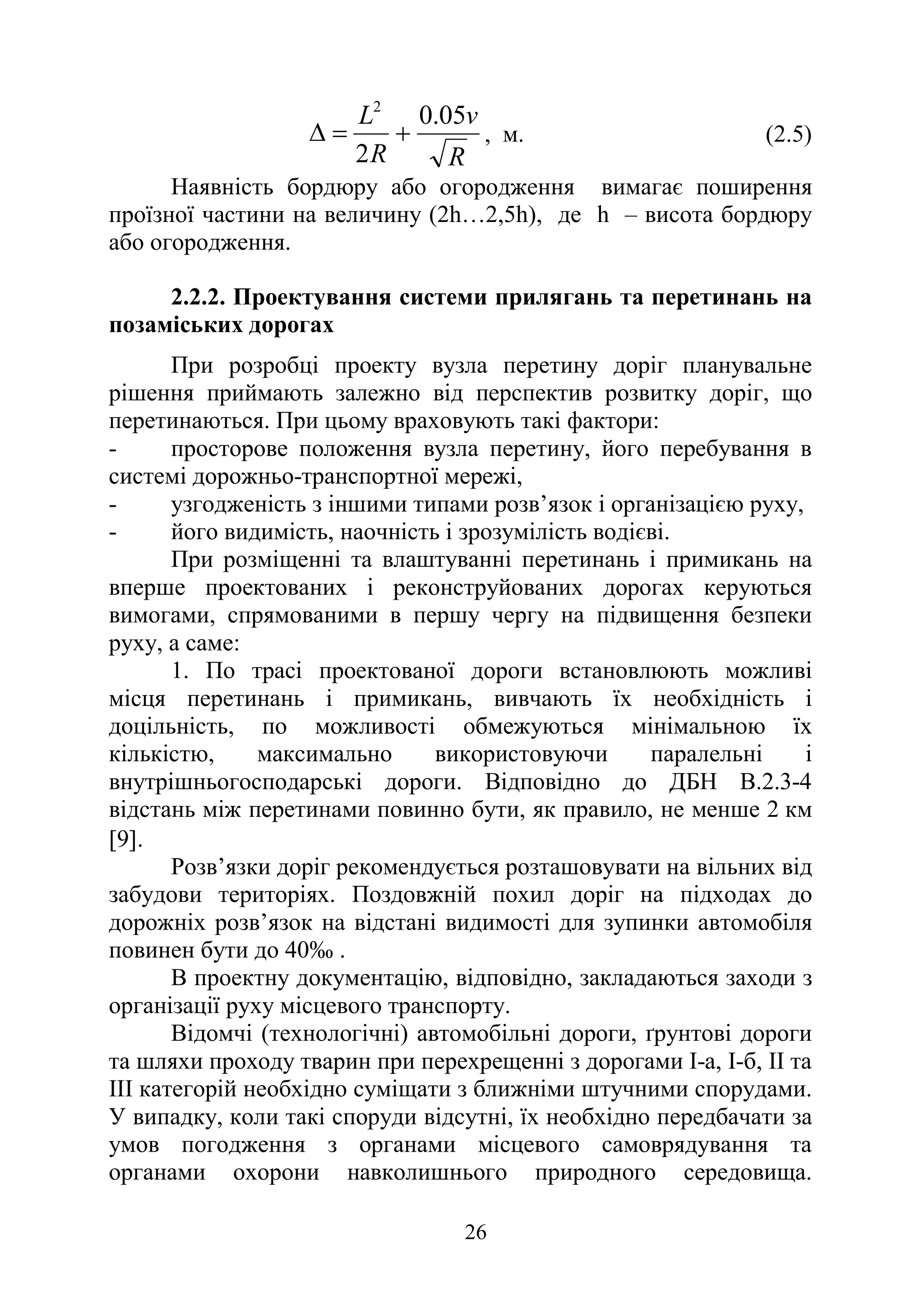 26
R
v
R
L 05
.
0
2
2
+
=
∆ , м. (2.5)
Наявність бордюру або огородження вимагає поширення
проїзної частини на величину (2h…2,5h), де h – висота бордюру
або огородження.
2.2.2. Проектування системи прилягань та перетинань на
позаміських дорогах
При розробці проекту вузла перетину доріг планувальне
рішення приймають залежно від перспектив розвитку доріг, що
перетинаються. При цьому враховують такі фактори:
- просторове положення вузла перетину, його перебування в
системі дорожньо-транспортної мережі,
- узгодженість з іншими типами розв’язок і організацією руху,
- його видимість, наочність і зрозумілість водієві.
При розміщенні та влаштуванні перетинань і примикань на
вперше проектованих і реконструйованих дорогах керуються
вимогами, спрямованими в першу чергу на підвищення безпеки
руху, а саме:
1. По трасі проектованої дороги встановлюють можливі
місця перетинань і примикань, вивчають їх необхідність і
доцільність, по можливості обмежуються мінімальною їх
кількістю, максимально використовуючи паралельні і
внутрішньогосподарські дороги. Відповідно до ДБН В.2.3-4
відстань між перетинами повинно бути, як правило, не менше 2 км
[9].
Розв’язки доріг рекомендується розташовувати на вільних від
забудови територіях. Поздовжній похил доріг на підходах до
дорожніх розв’язок на відстані видимості для зупинки автомобіля
повинен бути до 40‰ .
В проектну документацію, відповідно, закладаються заходи з
організації руху місцевого транспорту.
Відомчі (технологічні) автомобільні дороги, ґрунтові дороги
та шляхи проходу тварин при перехрещенні з дорогами I-а, І-б, II та
III категорій необхідно суміщати з ближніми штучними спорудами.
У випадку, коли такі споруди відсутні, їх необхідно передбачати за
умов погодження з органами місцевого самоврядування та
органами охорони навколишнього природного середовища.
 