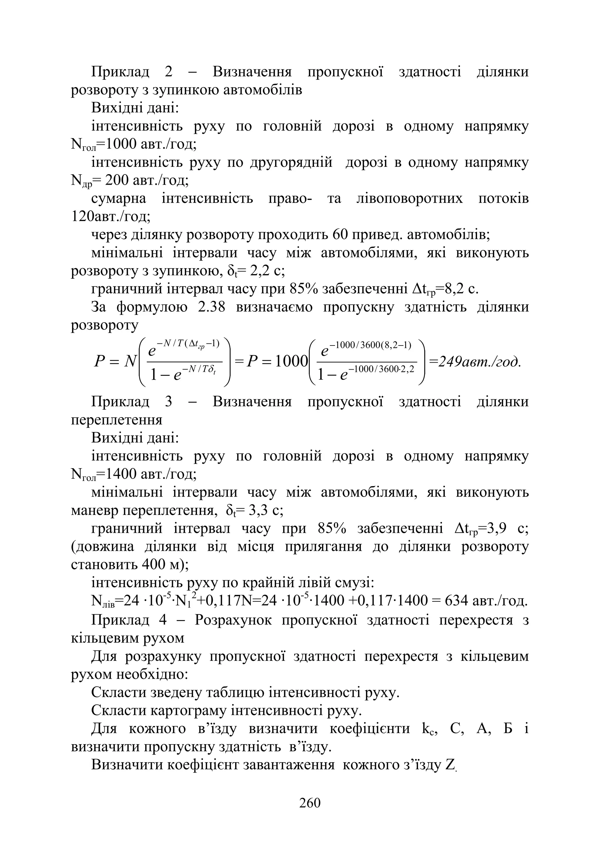260
Приклад 2 − Визначення пропускної здатності ділянки
розвороту з зупинкою автомобілів
Вихідні дані:
інтенсивність руху по головній дорозі в одному напрямку
Nгол=1000 авт./год;
інтенсивність руху по другорядній дорозі в одному напрямку
Nдр= 200 авт./год;
сумарна інтенсивність право- та лівоповоротних потоків
120авт./год;
через ділянку розвороту проходить 60 привед. автомобілів;
мінімальні інтервали часу між автомобілями, які виконують
розвороту з зупинкою, δt= 2,2 с;
граничний інтервал часу при 85% забезпеченні ∆tгр=8,2 с.
За формулою 2.38 визначаємо пропускну здатність ділянки
розвороту








−
= −
−
∆
−
t
гр
T
N
t
T
N
e
e
N
Р δ
/
)
1
(
/
1
= 







−
= ⋅
−
−
−
2
,
2
3600
/
1000
)
1
2
,
8
(
3600
/
1000
1
1000
e
e
Р =249авт./год.
Приклад 3 − Визначення пропускної здатності ділянки
переплетення
Вихідні дані:
інтенсивність руху по головній дорозі в одному напрямку
Nгол=1400 авт./год;
мінімальні інтервали часу між автомобілями, які виконують
маневр переплетення, δt= 3,3 с;
граничний інтервал часу при 85% забезпеченні ∆tгр=3,9 с;
(довжина ділянки від місця прилягання до ділянки розвороту
становить 400 м);
інтенсивність руху по крайній лівій смузі:
Nлів=24 ·10-5
·N1
2
+0,117N=24 ·10-5
·1400 +0,117·1400 = 634 авт./год.
Приклад 4 − Розрахунок пропускної здатності перехрестя з
кільцевим рухом
Для розрахунку пропускної здатності перехрестя з кільцевим
рухом необхідно:
Скласти зведену таблицю інтенсивності руху.
Скласти картограму інтенсивності руху.
Для кожного в’їзду визначити коефіцієнти kс, С, А, Б і
визначити пропускну здатність в’їзду.
Визначити коефіцієнт завантаження кожного з’їзду Z.
 