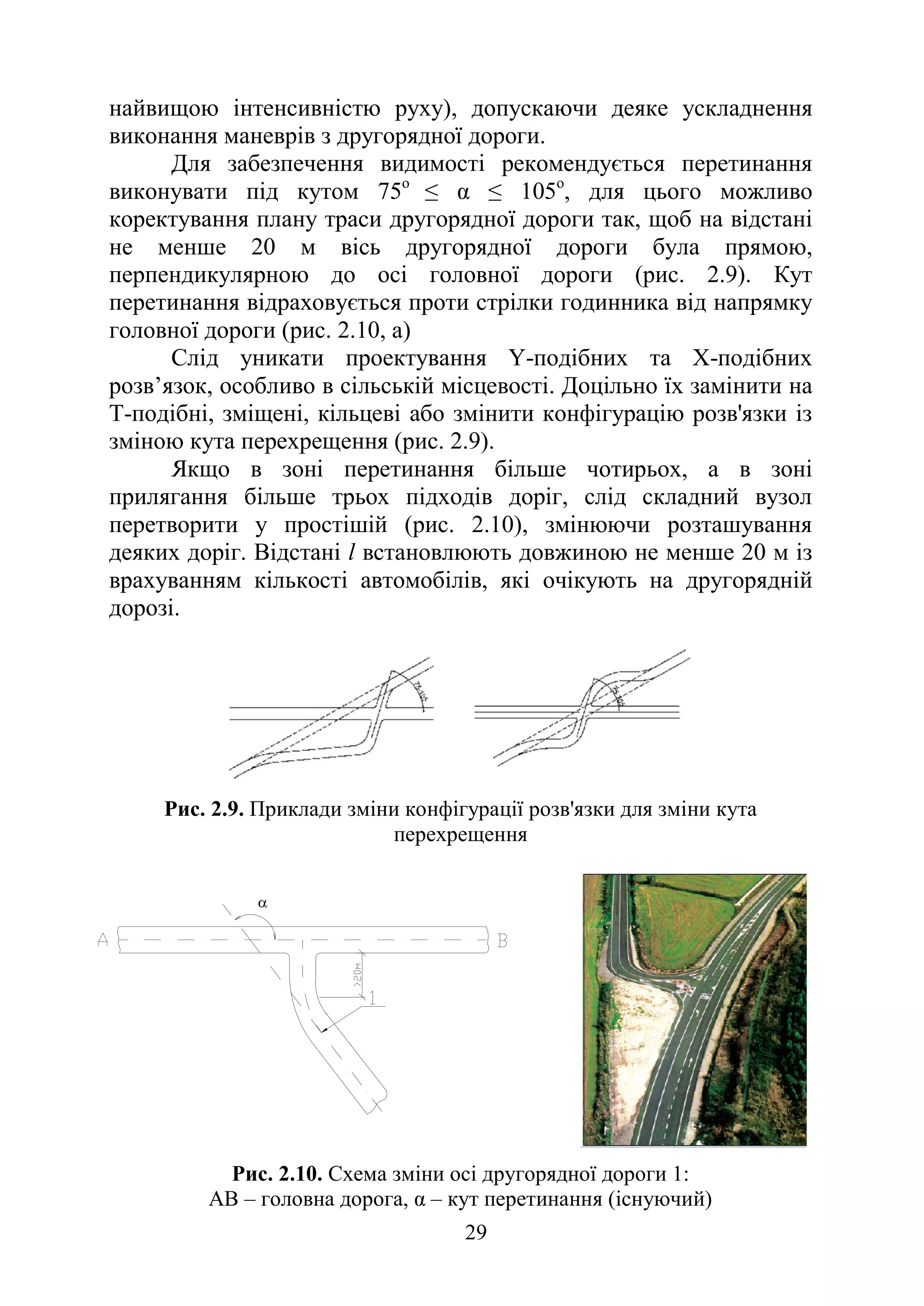 29
α
найвищою інтенсивністю руху), допускаючи деяке ускладнення
виконання маневрів з другорядної дороги.
Для забезпечення видимості рекомендується перетинання
виконувати під кутом 75о
≤ α ≤ 105о
, для цього можливо
коректування плану траси другорядної дороги так, щоб на відстані
не менше 20 м вісь другорядної дороги була прямою,
перпендикулярною до осі головної дороги (рис. 2.9). Кут
перетинання відраховується проти стрілки годинника від напрямку
головної дороги (рис. 2.10, а)
Слід уникати проектування Y-подібних та Х-подібних
розв’язок, особливо в сільській місцевості. Доцільно їх замінити на
Т-подібні, зміщені, кільцеві або змінити конфігурацію розв'язки із
зміною кута перехрещення (рис. 2.9).
Якщо в зоні перетинання більше чотирьох, а в зоні
прилягання більше трьох підходів доріг, слід складний вузол
перетворити у простішій (рис. 2.10), змінюючи розташування
деяких доріг. Відстані l встановлюють довжиною не менше 20 м із
врахуванням кількості автомобілів, які очікують на другорядній
дорозі.
Рис. 2.9. Приклади зміни конфігурації розв'язки для зміни кута
перехрещення
Рис. 2.10. Схема зміни осі другорядної дороги 1:
АВ – головна дорога, α – кут перетинання (існуючий)
 