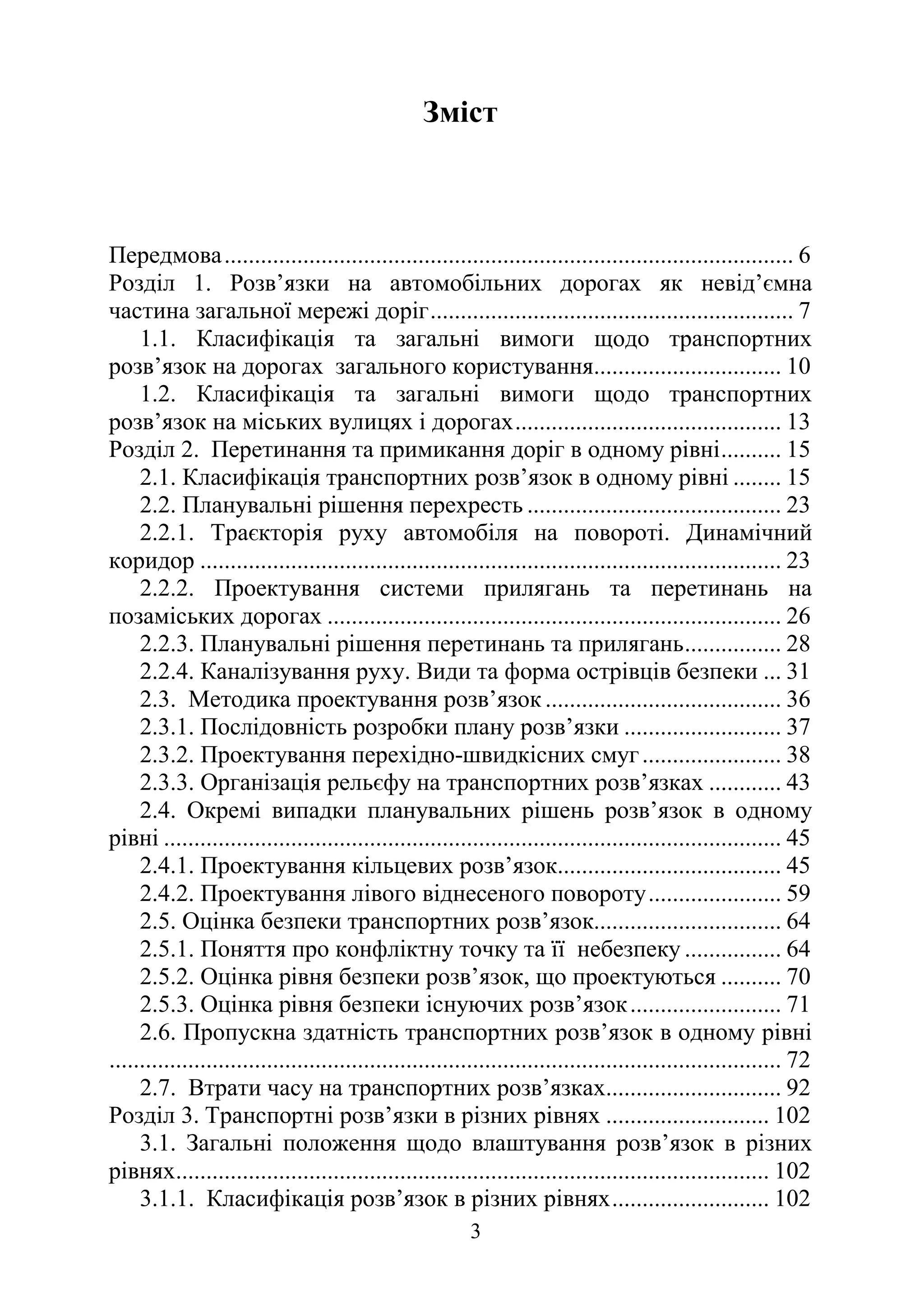 3
Зміст
Передмова.............................................................................................. 6
Розділ 1. Розв’язки на автомобільних дорогах як невід’ємна
частина загальної мережі доріг............................................................ 7
1.1. Класифікація та загальні вимоги щодо транспортних
розв’язок на дорогах загального користування............................... 10
1.2. Класифікація та загальні вимоги щодо транспортних
розв’язок на міських вулицях і дорогах............................................ 13
Розділ 2. Перетинання та примикання доріг в одному рівні.......... 15
2.1. Класифікація транспортних розв’язок в одному рівні ........ 15
2.2. Планувальні рішення перехресть .......................................... 23
2.2.1. Траєкторія руху автомобіля на повороті. Динамічний
коридор ................................................................................................ 23
2.2.2. Проектування системи прилягань та перетинань на
позаміських дорогах ........................................................................... 26
2.2.3. Планувальні рішення перетинань та прилягань................ 28
2.2.4. Каналізування руху. Види та форма острівців безпеки ... 31
2.3. Методика проектування розв’язок ....................................... 36
2.3.1. Послідовність розробки плану розв’язки .......................... 37
2.3.2. Проектування перехідно-швидкісних смуг....................... 38
2.3.3. Організація рельєфу на транспортних розв’язках ............ 43
2.4. Окремі випадки планувальних рішень розв’язок в одному
рівні ...................................................................................................... 45
2.4.1. Проектування кільцевих розв’язок..................................... 45
2.4.2. Проектування лівого віднесеного повороту...................... 59
2.5. Оцінка безпеки транспортних розв’язок............................... 64
2.5.1. Поняття про конфліктну точку та її небезпеку ................ 64
2.5.2. Оцінка рівня безпеки розв’язок, що проектуються .......... 70
2.5.3. Оцінка рівня безпеки існуючих розв’язок......................... 71
2.6. Пропускна здатність транспортних розв’язок в одному рівні
............................................................................................................... 72
2.7. Втрати часу на транспортних розв’язках............................. 92
Розділ 3. Транспортні розв’язки в різних рівнях ........................... 102
3.1. Загальні положення щодо влаштування розв’язок в різних
рівнях.................................................................................................. 102
3.1.1. Класифікація розв’язок в різних рівнях.......................... 102
 