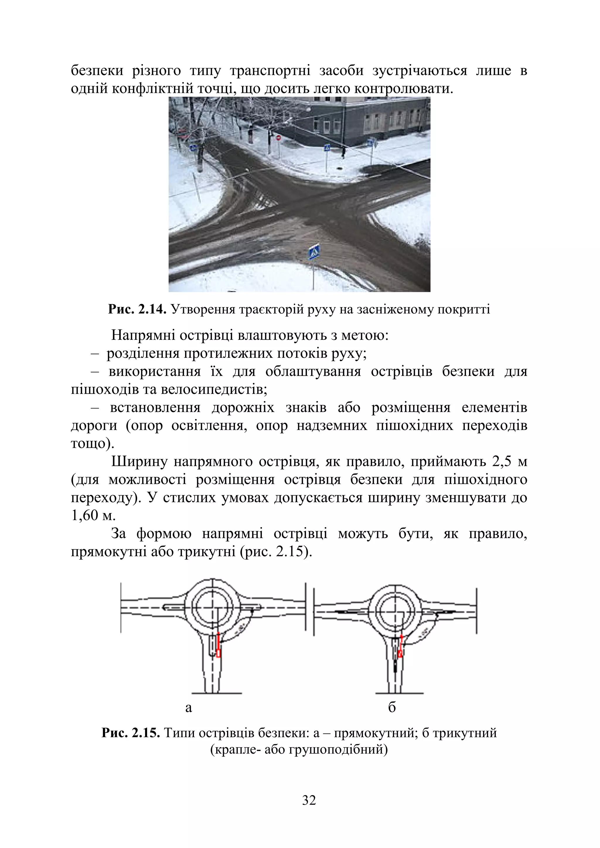 32
безпеки різного типу транспортні засоби зустрічаються лише в
одній конфліктній точці, що досить легко контролювати.
Рис. 2.14. Утворення траєкторій руху на засніженому покритті
Напрямні острівці влаштовують з метою:
– розділення протилежних потоків руху;
– використання їх для облаштування острівців безпеки для
пішоходів та велосипедистів;
– встановлення дорожніх знаків або розміщення елементів
дороги (опор освітлення, опор надземних пішохідних переходів
тощо).
Ширину напрямного острівця, як правило, приймають 2,5 м
(для можливості розміщення острівця безпеки для пішохідного
переходу). У стислих умовах допускається ширину зменшувати до
1,60 м.
За формою напрямні острівці можуть бути, як правило,
прямокутні або трикутні (рис. 2.15).
а б
Рис. 2.15. Типи острівців безпеки: а – прямокутний; б трикутний
(крапле- або грушоподібний)
 