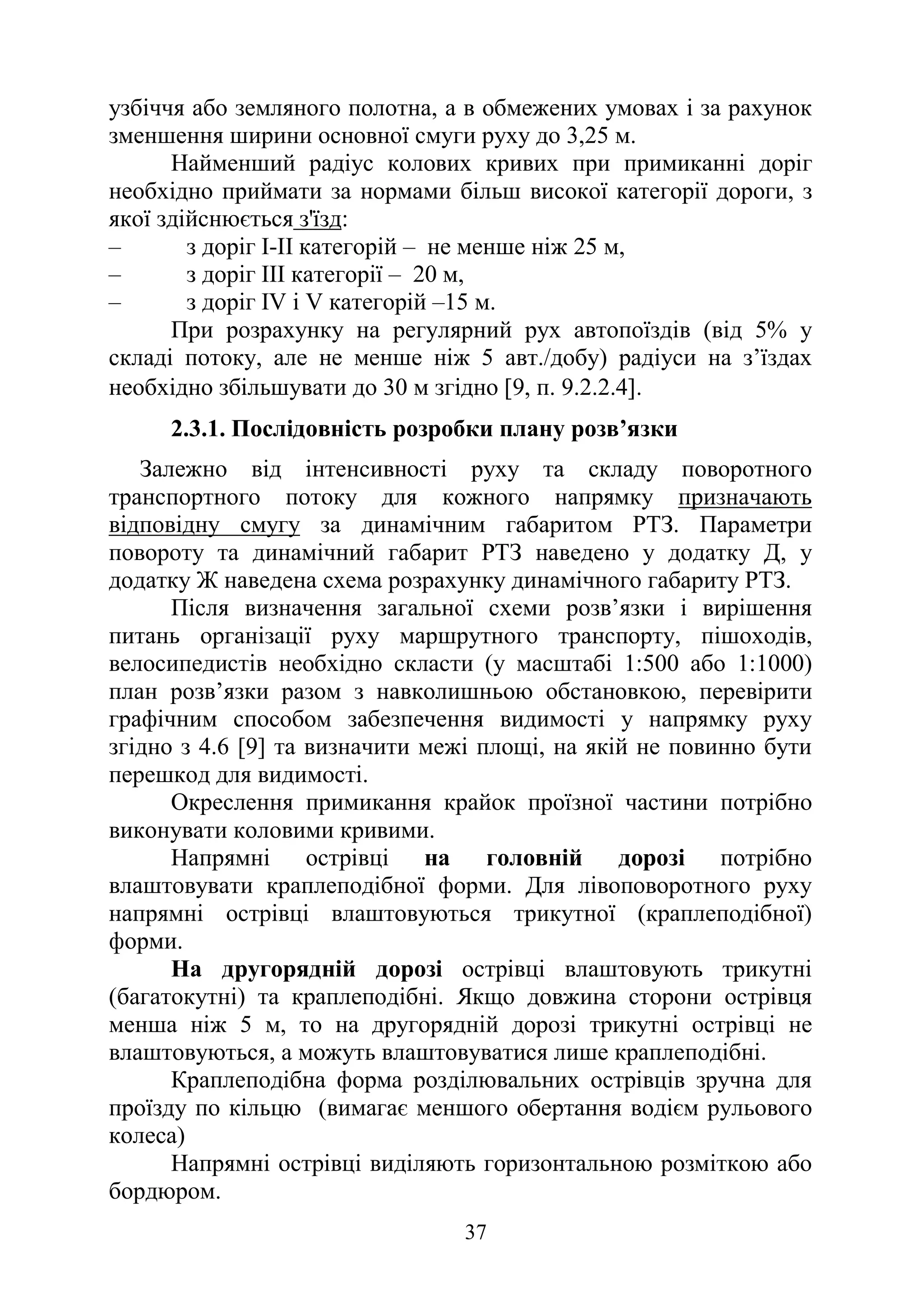 37
узбіччя або земляного полотна, а в обмежених умовах і за рахунок
зменшення ширини основної смуги руху до 3,25 м.
Найменший радіус колових кривих при примиканні доріг
необхідно приймати за нормами більш високої категорії дороги, з
якої здійснюється з'їзд:
‒ з доріг І-II категорій – не менше ніж 25 м,
‒ з доріг III категорії – 20 м,
‒ з доріг IV і V категорій –15 м.
При розрахунку на регулярний рух автопоїздів (від 5% у
складі потоку, але не менше ніж 5 авт./добу) радіуси на з’їздах
необхідно збільшувати до 30 м згідно [9, п. 9.2.2.4].
2.3.1. Послідовність розробки плану розв’язки
Залежно від інтенсивності руху та складу поворотного
транспортного потоку для кожного напрямку призначають
відповідну смугу за динамічним габаритом РТЗ. Параметри
повороту та динамічний габарит РТЗ наведено у додатку Д, у
додатку Ж наведена схема розрахунку динамічного габариту РТЗ.
Після визначення загальної схеми розв’язки і вирішення
питань організації руху маршрутного транспорту, пішоходів,
велосипедистів необхідно скласти (у масштабі 1:500 або 1:1000)
план розв’язки разом з навколишньою обстановкою, перевірити
графічним способом забезпечення видимості у напрямку руху
згідно з 4.6 [9] та визначити межі площі, на якій не повинно бути
перешкод для видимості.
Окреслення примикання крайок проїзної частини потрібно
виконувати коловими кривими.
Напрямні острівці на головній дорозі потрібно
влаштовувати краплеподібної форми. Для лівоповоротного руху
напрямні острівці влаштовуються трикутної (краплеподібної)
форми.
На другорядній дорозі острівці влаштовують трикутні
(багатокутні) та краплеподібні. Якщо довжина сторони острівця
менша ніж 5 м, то на другорядній дорозі трикутні острівці не
влаштовуються, а можуть влаштовуватися лише краплеподібні.
Краплеподібна форма розділювальних острівців зручна для
проїзду по кільцю (вимагає меншого обертання водієм рульового
колеса)
Напрямні острівці виділяють горизонтальною розміткою або
бордюром.
 