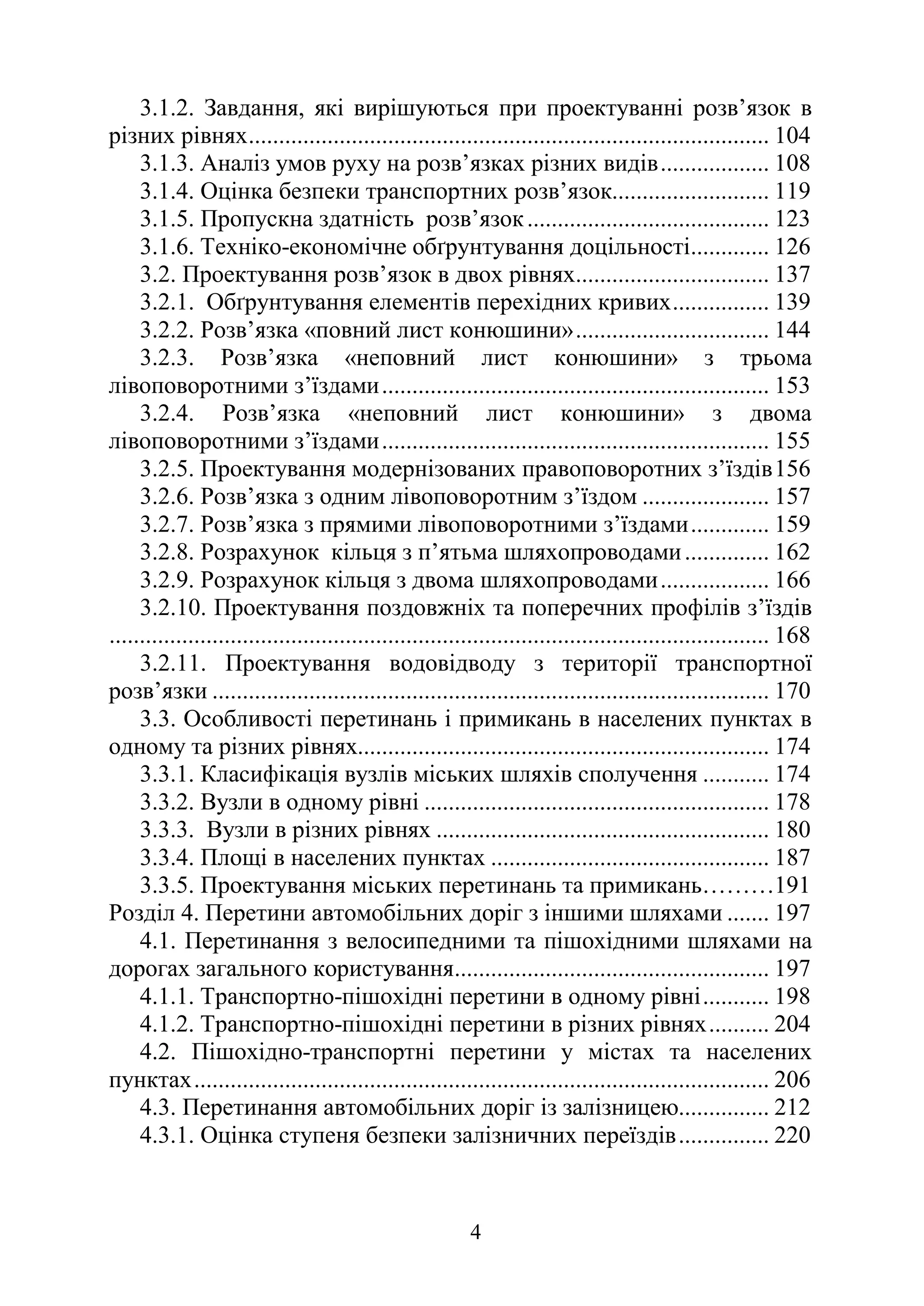 4
3.1.2. Завдання, які вирішуються при проектуванні розв’язок в
різних рівнях...................................................................................... 104
3.1.3. Аналіз умов руху на розв’язках різних видів.................. 108
3.1.4. Оцінка безпеки транспортних розв’язок.......................... 119
3.1.5. Пропускна здатність розв’язок........................................ 123
3.1.6. Техніко-економічне обґрунтування доцільності............. 126
3.2. Проектування розв’язок в двох рівнях................................ 137
3.2.1. Обґрунтування елементів перехідних кривих................ 139
3.2.2. Розв’язка «повний лист конюшини»................................ 144
3.2.3. Розв’язка «неповний лист конюшини» з трьома
лівоповоротними з’їздами................................................................ 153
3.2.4. Розв’язка «неповний лист конюшини» з двома
лівоповоротними з’їздами................................................................ 155
3.2.5. Проектування модернізованих правоповоротних з’їздів156
3.2.6. Розв’язка з одним лівоповоротним з’їздом ..................... 157
3.2.7. Розв’язка з прямими лівоповоротними з’їздами............. 159
3.2.8. Розрахунок кільця з п’ятьма шляхопроводами.............. 162
3.2.9. Розрахунок кільця з двома шляхопроводами.................. 166
3.2.10. Проектування поздовжніх та поперечних профілів з’їздів
............................................................................................................. 168
3.2.11. Проектування водовідводу з території транспортної
розв’язки ............................................................................................ 170
3.3. Особливості перетинань і примикань в населених пунктах в
одному та різних рівнях.................................................................... 174
3.3.1. Класифікація вузлів міських шляхів сполучення ........... 174
3.3.2. Вузли в одному рівні ......................................................... 178
3.3.3. Вузли в різних рівнях ....................................................... 180
3.3.4. Площі в населених пунктах .............................................. 187
3.3.5. Проектування міських перетинань та примикань………191
Розділ 4. Перетини автомобільних доріг з іншими шляхами ....... 197
4.1. Перетинання з велосипедними та пішохідними шляхами на
дорогах загального користування.................................................... 197
4.1.1. Транспортно-пішохідні перетини в одному рівні........... 198
4.1.2. Транспортно-пішохідні перетини в різних рівнях.......... 204
4.2. Пішохідно-транспортні перетини у містах та населених
пунктах............................................................................................... 206
4.3. Перетинання автомобільних доріг із залізницею............... 212
4.3.1. Оцінка ступеня безпеки залізничних переїздів............... 220
 