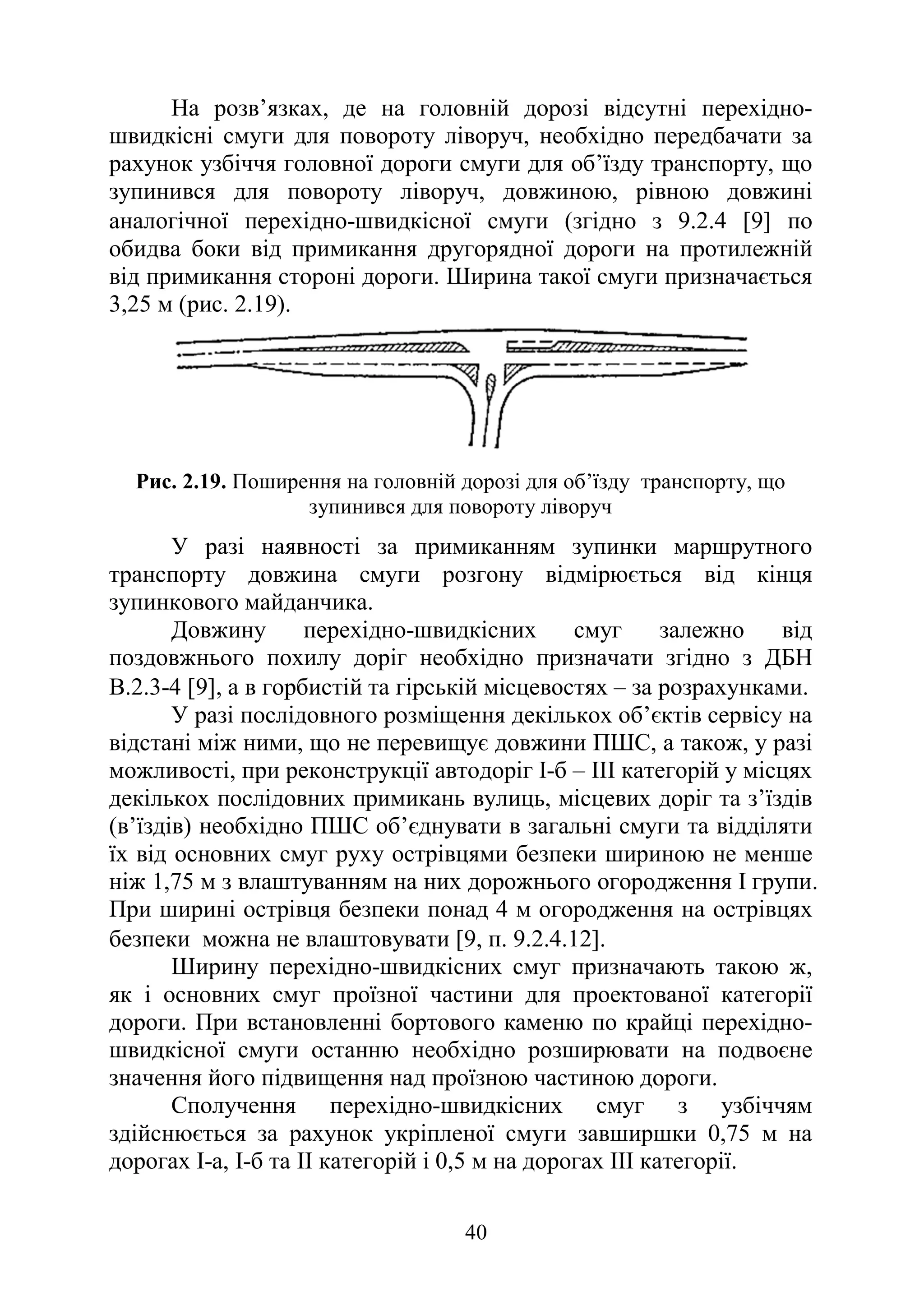 40
На розв’язках, де на головній дорозі відсутні перехідно-
швидкісні смуги для повороту ліворуч, необхідно передбачати за
рахунок узбіччя головної дороги смуги для об’їзду транспорту, що
зупинився для повороту ліворуч, довжиною, рівною довжині
аналогічної перехідно-швидкісної смуги (згідно з 9.2.4 [9] по
обидва боки від примикання другорядної дороги на протилежній
від примикання стороні дороги. Ширина такої смуги призначається
3,25 м (рис. 2.19).
Рис. 2.19. Поширення на головній дорозі для об’їзду транспорту, що
зупинився для повороту ліворуч
У разі наявності за примиканням зупинки маршрутного
транспорту довжина смуги розгону відмірюється від кінця
зупинкового майданчика.
Довжину перехідно-швидкісних смуг залежно від
поздовжнього похилу доріг необхідно призначати згідно з ДБН
В.2.3-4 [9], а в горбистій та гірській місцевостях – за розрахунками.
У разі послідовного розміщення декількох об’єктів сервісу на
відстані між ними, що не перевищує довжини ПШС, а також, у разі
можливості, при реконструкції автодоріг І-б – ІІІ категорій у місцях
декількох послідовних примикань вулиць, місцевих доріг та з’їздів
(в’їздів) необхідно ПШС об’єднувати в загальні смуги та відділяти
їх від основних смуг руху острівцями безпеки шириною не менше
ніж 1,75 м з влаштуванням на них дорожнього огородження І групи.
При ширині острівця безпеки понад 4 м огородження на острівцях
безпеки можна не влаштовувати [9, п. 9.2.4.12].
Ширину перехідно-швидкісних смуг призначають такою ж,
як і основних смуг проїзної частини для проектованої категорії
дороги. При встановленні бортового каменю по крайці перехідно-
швидкісної смуги останню необхідно розширювати на подвоєне
значення його підвищення над проїзною частиною дороги.
Сполучення перехідно-швидкісних смуг з узбіччям
здійснюється за рахунок укріпленої смуги завширшки 0,75 м на
дорогах I-а, І-б та II категорій і 0,5 м на дорогах III категорії.
 