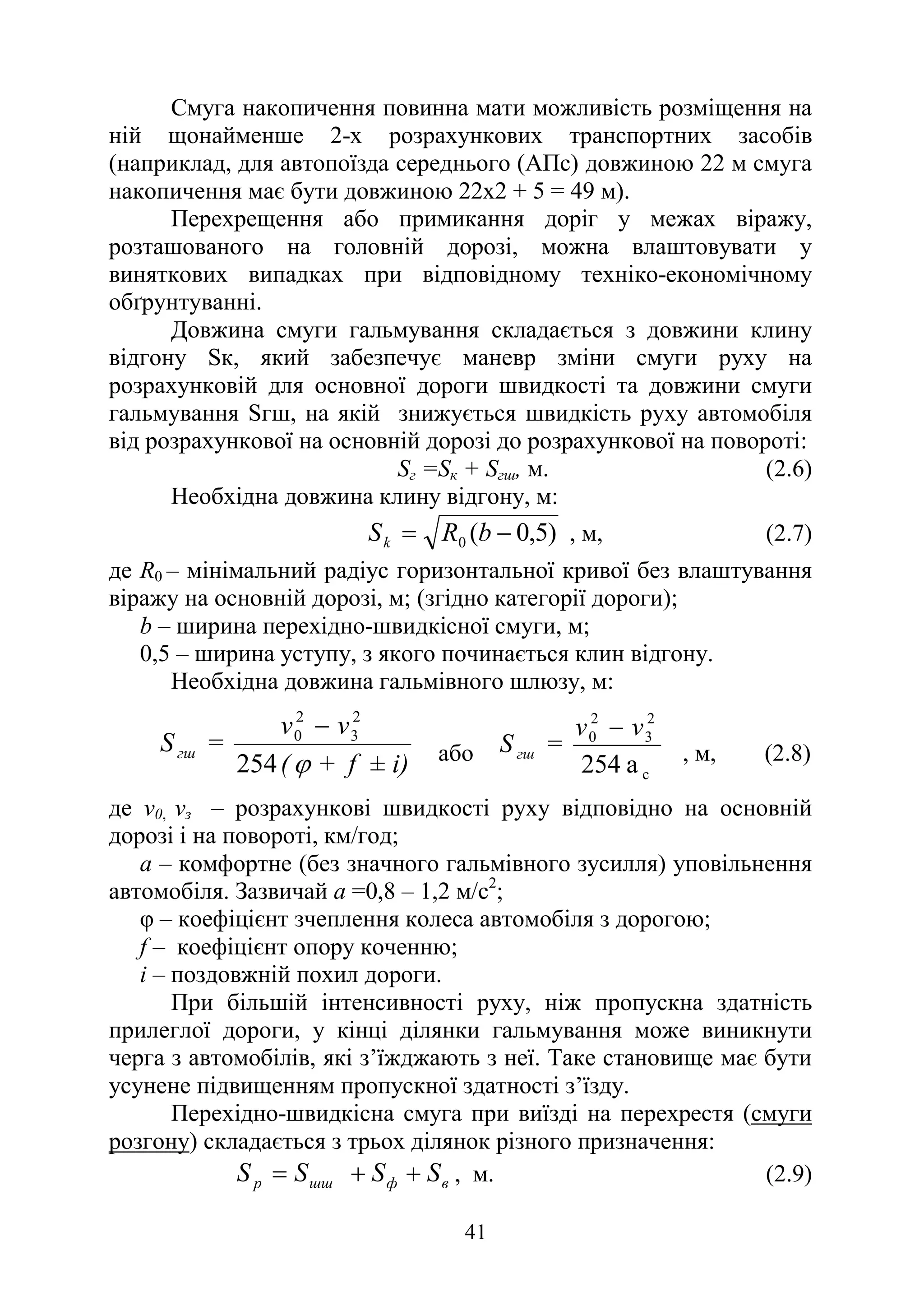 41
Смуга накопичення повинна мати можливість розміщення на
ній щонайменше 2-х розрахункових транспортних засобів
(наприклад, для автопоїзда середнього (АПс) довжиною 22 м смуга
накопичення має бути довжиною 22х2 + 5 = 49 м).
Перехрещення або примикання доріг у межах віражу,
розташованого на головній дорозі, можна влаштовувати у
виняткових випадках при відповідному техніко-економічному
обґрунтуванні.
Довжина смуги гальмування складається з довжини клину
відгону Sк, який забезпечує маневр зміни смуги руху на
розрахунковій для основної дороги швидкості та довжини смуги
гальмування Sгш, на якій знижується швидкість руху автомобіля
від розрахункової на основній дорозі до розрахункової на повороті:
Sг =Sк + Sгш, м. (2.6)
Необхідна довжина клину відгону, м:
)
5
,
0
(
0 −
= b
R
Sk , м, (2.7)
де R0 – мінімальний радіус горизонтальної кривої без влаштування
віражу на основній дорозі, м; (згідно категорії дороги);
b – ширина перехідно-швидкісної смуги, м;
0,5 – ширина уступу, з якого починається клин відгону.
Необхідна довжина гальмівного шлюзу, м:
i)
±
f
+
(
v
v
=
Sгш
ϕ
254
2
3
2
0 −
або
с
2
3
2
0
254 а
v
v
=
Sгш
−
, м, (2.8)
де v0, vз – розрахункові швидкості руху відповідно на основній
дорозі і на повороті, км/год;
а – комфортне (без значного гальмівного зусилля) уповільнення
автомобіля. Зазвичай а =0,8 – 1,2 м/с2
;
φ – коефіцієнт зчеплення колеса автомобіля з дорогою;
f – коефіцієнт опору коченню;
і – поздовжній похил дороги.
При більшій інтенсивності руху, ніж пропускна здатність
прилеглої дороги, у кінці ділянки гальмування може виникнути
черга з автомобілів, які з’їжджають з неї. Таке становище має бути
усунене підвищенням пропускної здатності з’їзду.
Перехідно-швидкісна смуга при виїзді на перехрестя (смуги
розгону) складається з трьох ділянок різного призначення:
в
ф
шш
p S
S
S
S +
+
= , м. (2.9)
 