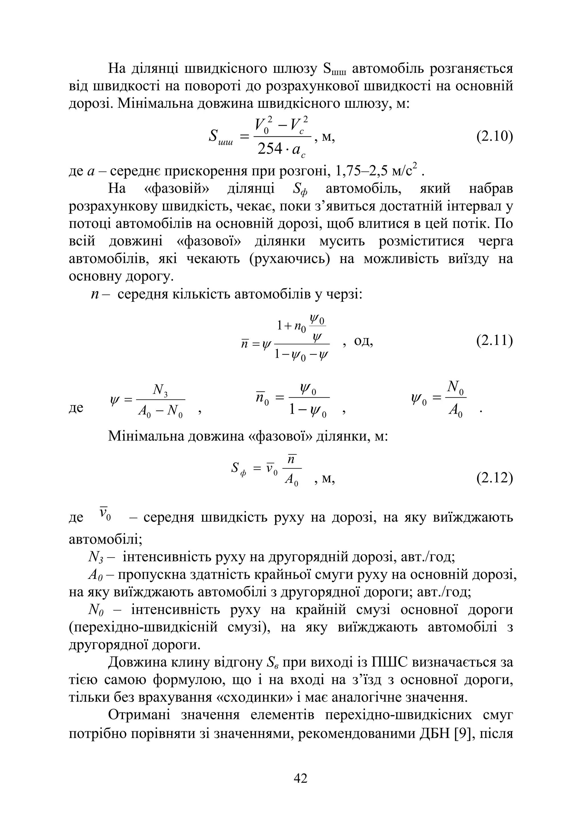 42
На ділянці швидкісного шлюзу Sшш автомобіль розганяється
від швидкості на повороті до розрахункової швидкості на основній
дорозі. Мінімальна довжина швидкісного шлюзу, м:
с
с
шш
а
V
V
S
⋅
−
=
254
2
2
0
, м, (2.10)
де а – середнє прискорення при розгоні, 1,75–2,5 м/с2
.
На «фазовій» ділянці Sф автомобіль, який набрав
розрахункову швидкість, чекає, поки з’явиться достатній інтервал у
потоці автомобілів на основній дорозі, щоб влитися в цей потік. По
всій довжині «фазової» ділянки мусить розміститися черга
автомобілів, які чекають (рухаючись) на можливість виїзду на
основну дорогу.
n – середня кількість автомобілів у черзі:
ψ
ψ
ψ
ψ
ψ
−
−
+
=
0
0
0
1
1 n
n , од, (2.11)
де 0
0
3
N
A
N
−
=
ψ
, 0
0
0
1 ψ
ψ
−
=
n
, 0
0
0
A
N
=
ψ
.
Мінімальна довжина «фазової» ділянки, м:
0
0
A
n
v
S ф =
, м, (2.12)
де 0
v – середня швидкість руху на дорозі, на яку виїжджають
автомобілі;
N3 – інтенсивність руху на другорядній дорозі, авт./год;
А0 – пропускна здатність крайньої смуги руху на основній дорозі,
на яку виїжджають автомобілі з другорядної дороги; авт./год;
N0 – інтенсивність руху на крайній смузі основної дороги
(перехідно-швидкісній смузі), на яку виїжджають автомобілі з
другорядної дороги.
Довжина клину відгону Sв при виході із ПШС визначається за
тією самою формулою, що і на вході на з’їзд з основної дороги,
тільки без врахування «сходинки» і має аналогічне значення.
Отримані значення елементів перехідно-швидкісних смуг
потрібно порівняти зі значеннями, рекомендованими ДБН [9], після
 