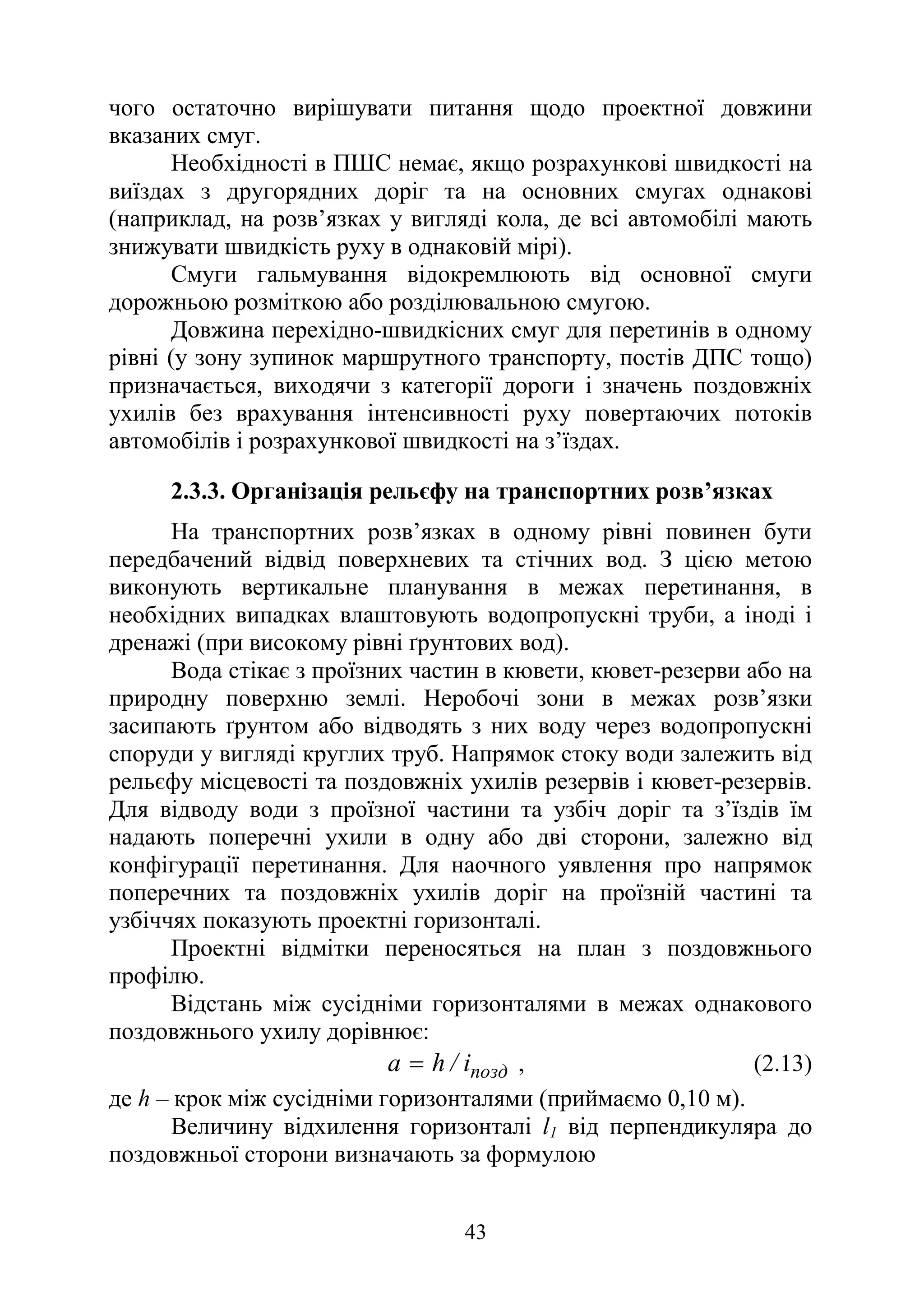 43
чого остаточно вирішувати питання щодо проектної довжини
вказаних смуг.
Необхідності в ПШС немає, якщо розрахункові швидкості на
виїздах з другорядних доріг та на основних смугах однакові
(наприклад, на розв’язках у вигляді кола, де всі автомобілі мають
знижувати швидкість руху в однаковій мірі).
Смуги гальмування відокремлюють від основної смуги
дорожньою розміткою або розділювальною смугою.
Довжина перехідно-швидкісних смуг для перетинів в одному
рівні (у зону зупинок маршрутного транспорту, постів ДПС тощо)
призначається, виходячи з категорії дороги і значень поздовжніх
ухилів без врахування інтенсивності руху повертаючих потоків
автомобілів і розрахункової швидкості на з’їздах.
2.3.3. Організація рельєфу на транспортних розв’язках
На транспортних розв’язках в одному рівні повинен бути
передбачений відвід поверхневих та стічних вод. З цією метою
виконують вертикальне планування в межах перетинання, в
необхідних випадках влаштовують водопропускні труби, а іноді і
дренажі (при високому рівні ґрунтових вод).
Вода стікає з проїзних частин в кювети, кювет-резерви або на
природну поверхню землі. Неробочі зони в межах розв’язки
засипають ґрунтом або відводять з них воду через водопропускні
споруди у вигляді круглих труб. Напрямок стоку води залежить від
рельєфу місцевості та поздовжніх ухилів резервів і кювет-резервів.
Для відводу води з проїзної частини та узбіч доріг та з’їздів їм
надають поперечні ухили в одну або дві сторони, залежно від
конфігурації перетинання. Для наочного уявлення про напрямок
поперечних та поздовжніх ухилів доріг на проїзній частині та
узбіччях показують проектні горизонталі.
Проектні відмітки переносяться на план з поздовжнього
профілю.
Відстань між сусідніми горизонталями в межах однакового
поздовжнього ухилу дорівнює:
позд
i
/
h
a = , (2.13)
де h – крок між сусідніми горизонталями (приймаємо 0,10 м).
Величину відхилення горизонталі l1 від перпендикуляра до
поздовжньої сторони визначають за формулою
 