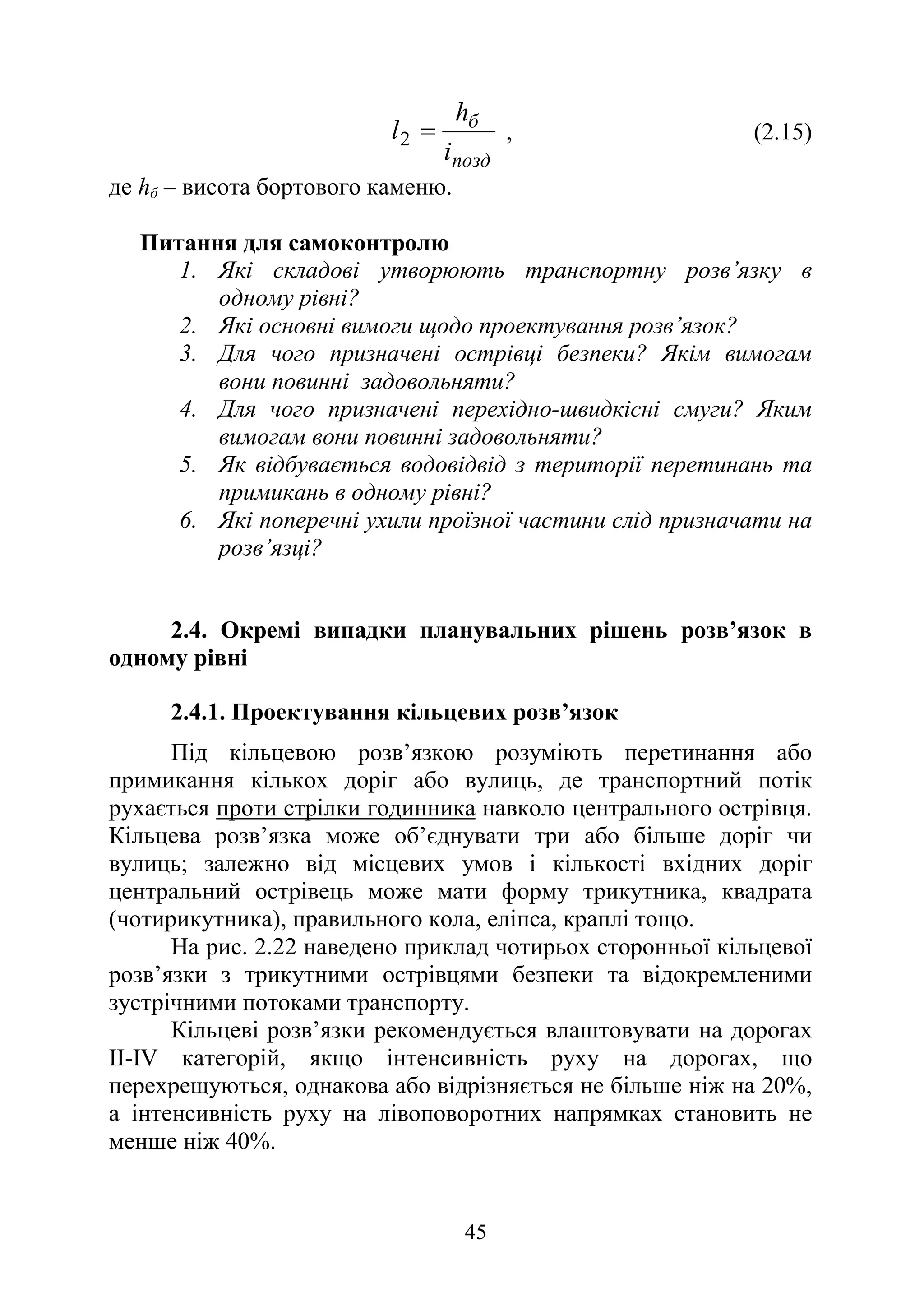 45
позд
б
i
h
l =
2 , (2.15)
де hб – висота бортового каменю.
Питання для самоконтролю
1. Які складові утворюють транспортну розв’язку в
одному рівні?
2. Які основні вимоги щодо проектування розв’язок?
3. Для чого призначені острівці безпеки? Якім вимогам
вони повинні задовольняти?
4. Для чого призначені перехідно-швидкісні смуги? Яким
вимогам вони повинні задовольняти?
5. Як відбувається водовідвід з території перетинань та
примикань в одному рівні?
6. Які поперечні ухили проїзної частини слід призначати на
розв’язці?
2.4. Окремі випадки планувальних рішень розв’язок в
одному рівні
2.4.1. Проектування кільцевих розв’язок
Під кільцевою розв’язкою розуміють перетинання або
примикання кількох доріг або вулиць, де транспортний потік
рухається проти стрілки годинника навколо центрального острівця.
Кільцева розв’язка може об’єднувати три або більше доріг чи
вулиць; залежно від місцевих умов і кількості вхідних доріг
центральний острівець може мати форму трикутника, квадрата
(чотирикутника), правильного кола, еліпса, краплі тощо.
На рис. 2.22 наведено приклад чотирьох сторонньої кільцевої
розв’язки з трикутними острівцями безпеки та відокремленими
зустрічними потоками транспорту.
Кільцеві розв’язки рекомендується влаштовувати на дорогах
ІІ-IV категорій, якщо інтенсивність руху на дорогах, що
перехрещуються, однакова або відрізняється не більше ніж на 20%,
а інтенсивність руху на лівоповоротних напрямках становить не
менше ніж 40%.
 
