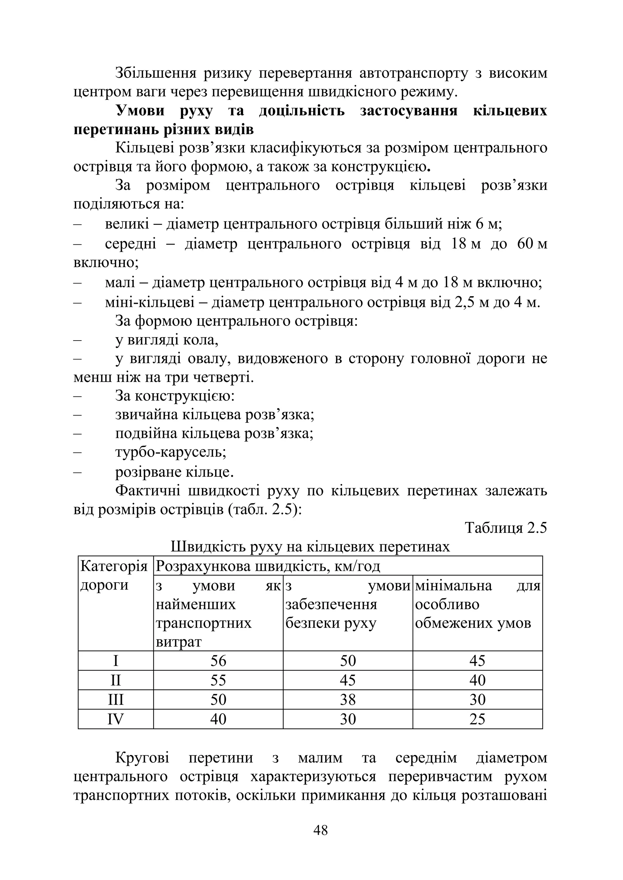 48
Збільшення ризику перевертання автотранспорту з високим
центром ваги через перевищення швидкісного режиму.
Умови руху та доцільність застосування кільцевих
перетинань різних видів
Кільцеві розв’язки класифікуються за розміром центрального
острівця та його формою, а також за конструкцією.
За розміром центрального острівця кільцеві розв’язки
поділяються на:
‒ великі − діаметр центрального острівця більший ніж 6 м;
‒ середні − діаметр центрального острівця від 18 м до 60 м
включно;
‒ малі − діаметр центрального острівця від 4 м до 18 м включно;
‒ міні-кільцеві − діаметр центрального острівця від 2,5 м до 4 м.
За формою центрального острівця:
‒ у вигляді кола,
‒ у вигляді овалу, видовженого в сторону головної дороги не
менш ніж на три четверті.
‒ За конструкцією:
‒ звичайна кільцева розв’язка;
‒ подвійна кільцева розв’язка;
‒ турбо-карусель;
‒ розірване кільце.
Фактичні швидкості руху по кільцевих перетинах залежать
від розмірів острівців (табл. 2.5):
Таблиця 2.5
Швидкість руху на кільцевих перетинах
Категорія
дороги
Розрахункова швидкість, км/год
з умови як
найменших
транспортних
витрат
з умови
забезпечення
безпеки руху
мінімальна для
особливо
обмежених умов
I 56 50 45
II 55 45 40
III 50 38 30
IV 40 30 25
Кругові перетини з малим та середнім діаметром
центрального острівця характеризуються переривчастим рухом
транспортних потоків, оскільки примикання до кільця розташовані
 