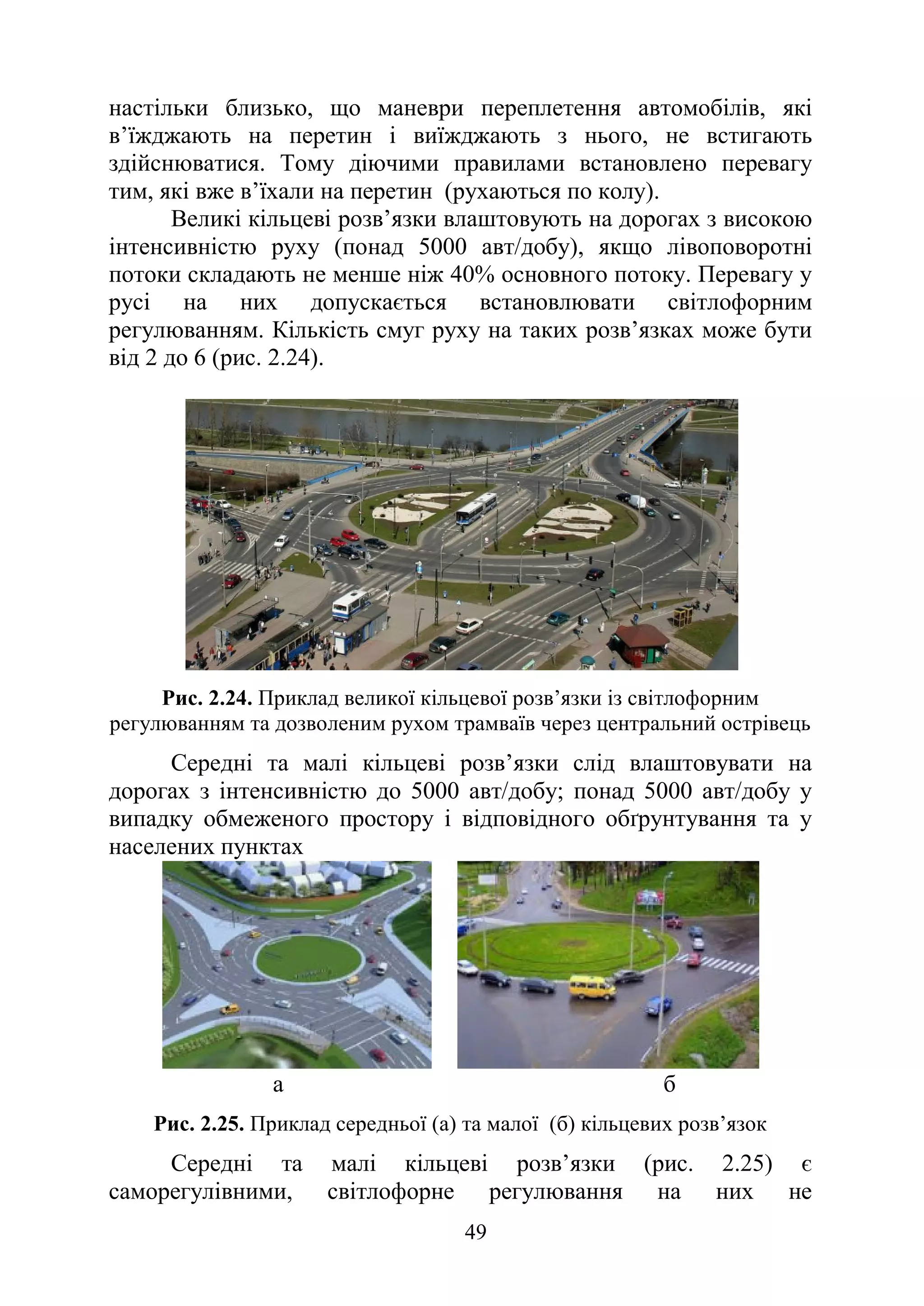 49
настільки близько, що маневри переплетення автомобілів, які
в’їжджають на перетин і виїжджають з нього, не встигають
здійснюватися. Тому діючими правилами встановлено перевагу
тим, які вже в’їхали на перетин (рухаються по колу).
Великі кільцеві розв’язки влаштовують на дорогах з високою
інтенсивністю руху (понад 5000 авт/добу), якщо лівоповоротні
потоки складають не менше ніж 40% основного потоку. Перевагу у
русі на них допускається встановлювати світлофорним
регулюванням. Кількість смуг руху на таких розв’язках може бути
від 2 до 6 (рис. 2.24).
Рис. 2.24. Приклад великої кільцевої розв’язки із світлофорним
регулюванням та дозволеним рухом трамваїв через центральний острівець
Середні та малі кільцеві розв’язки слід влаштовувати на
дорогах з інтенсивністю до 5000 авт/добу; понад 5000 авт/добу у
випадку обмеженого простору і відповідного обґрунтування та у
населених пунктах
а б
Рис. 2.25. Приклад середньої (а) та малої (б) кільцевих розв’язок
Середні та малі кільцеві розв’язки (рис. 2.25) є
саморегулівними, світлофорне регулювання на них не
 