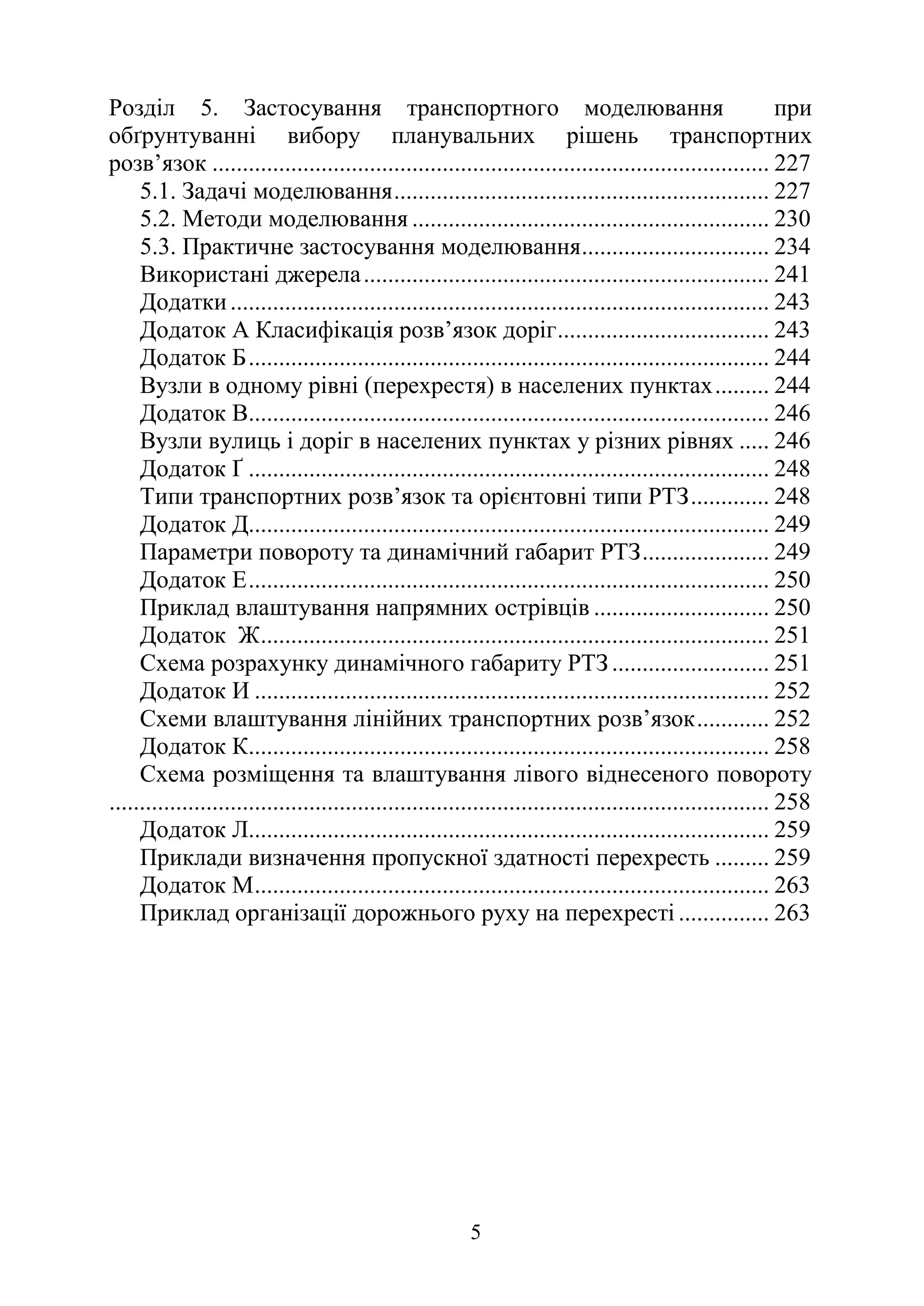 5
Розділ 5. Застосування транспортного моделювання при
обґрунтуванні вибору планувальних рішень транспортних
розв’язок ............................................................................................ 227
5.1. Задачі моделювання.............................................................. 227
5.2. Методи моделювання ........................................................... 230
5.3. Практичне застосування моделювання............................... 234
Використані джерела................................................................... 241
Додатки......................................................................................... 243
Додаток А Класифікація розв’язок доріг................................... 243
Додаток Б...................................................................................... 244
Вузли в одному рівні (перехрестя) в населених пунктах......... 244
Додаток В...................................................................................... 246
Вузли вулиць і доріг в населених пунктах у різних рівнях ..... 246
Додаток Ґ ...................................................................................... 248
Типи транспортних розв’язок та орієнтовні типи РТЗ............. 248
Додаток Д...................................................................................... 249
Параметри повороту та динамічний габарит РТЗ..................... 249
Додаток Е...................................................................................... 250
Приклад влаштування напрямних острівців ............................. 250
Додаток Ж.................................................................................... 251
Схема розрахунку динамічного габариту РТЗ .......................... 251
Додаток И ..................................................................................... 252
Схеми влаштування лінійних транспортних розв’язок............ 252
Додаток К...................................................................................... 258
Схема розміщення та влаштування лівого віднесеного повороту
............................................................................................................. 258
Додаток Л...................................................................................... 259
Приклади визначення пропускної здатності перехресть ......... 259
Додаток М..................................................................................... 263
Приклад організації дорожнього руху на перехресті ............... 263
 