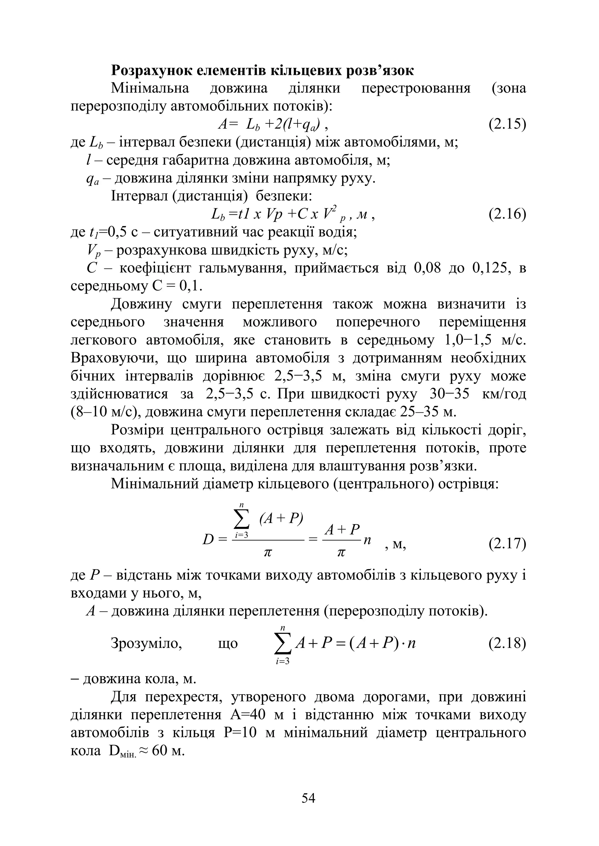 54
Розрахунок елементів кільцевих розв’язок
Мінімальна довжина ділянки перестроювання (зона
перерозподілу автомобільних потоків):
А= Lb +2(l+qa) , (2.15)
де Lb – інтервал безпеки (дистанція) між автомобілями, м;
l – середня габаритна довжина автомобіля, м;
qа – довжина ділянки зміни напрямку руху.
Інтервал (дистанція) безпеки:
Lb =t1 х Vp +C х V2
p , м , (2.16)
де t1=0,5 с – ситуативний час реакції водія;
Vр – розрахункова швидкість руху, м/с;
С – коефіцієнт гальмування, приймається від 0,08 до 0,125, в
середньому С = 0,1.
Довжину смуги переплетення також можна визначити із
середнього значення можливого поперечного переміщення
легкового автомобіля, яке становить в середньому 1,0−1,5 м/с.
Враховуючи, що ширина автомобіля з дотриманням необхідних
бічних інтервалів дорівнює 2,5−3,5 м, зміна смуги руху може
здійснюватися за 2,5−3,5 с. При швидкості руху 30−35 км/год
(8–10 м/с), довжина смуги переплетення складає 25–35 м.
Розміри центрального острівця залежать від кількості доріг,
що входять, довжини ділянки для переплетення потоків, проте
визначальним є площа, виділена для влаштування розв’язки.
Мінімальний діаметр кільцевого (центрального) острівця:
n
π
P
+
A
=
π
P)
+
(A
=
D
n
=
i
∑
3
, м, (2.17)
де Р – відстань між точками виходу автомобілів з кільцевого руху і
входами у нього, м,
А – довжина ділянки переплетення (перерозподілу потоків).
Зрозуміло, що
3
( )
n
i
A P A P n
=
+ = + ⋅
∑ (2.18)
− довжина кола, м.
Для перехрестя, утвореного двома дорогами, при довжині
ділянки переплетення А=40 м і відстанню між точками виходу
автомобілів з кільця Р=10 м мінімальний діаметр центрального
кола Dмін. ≈ 60 м.
 