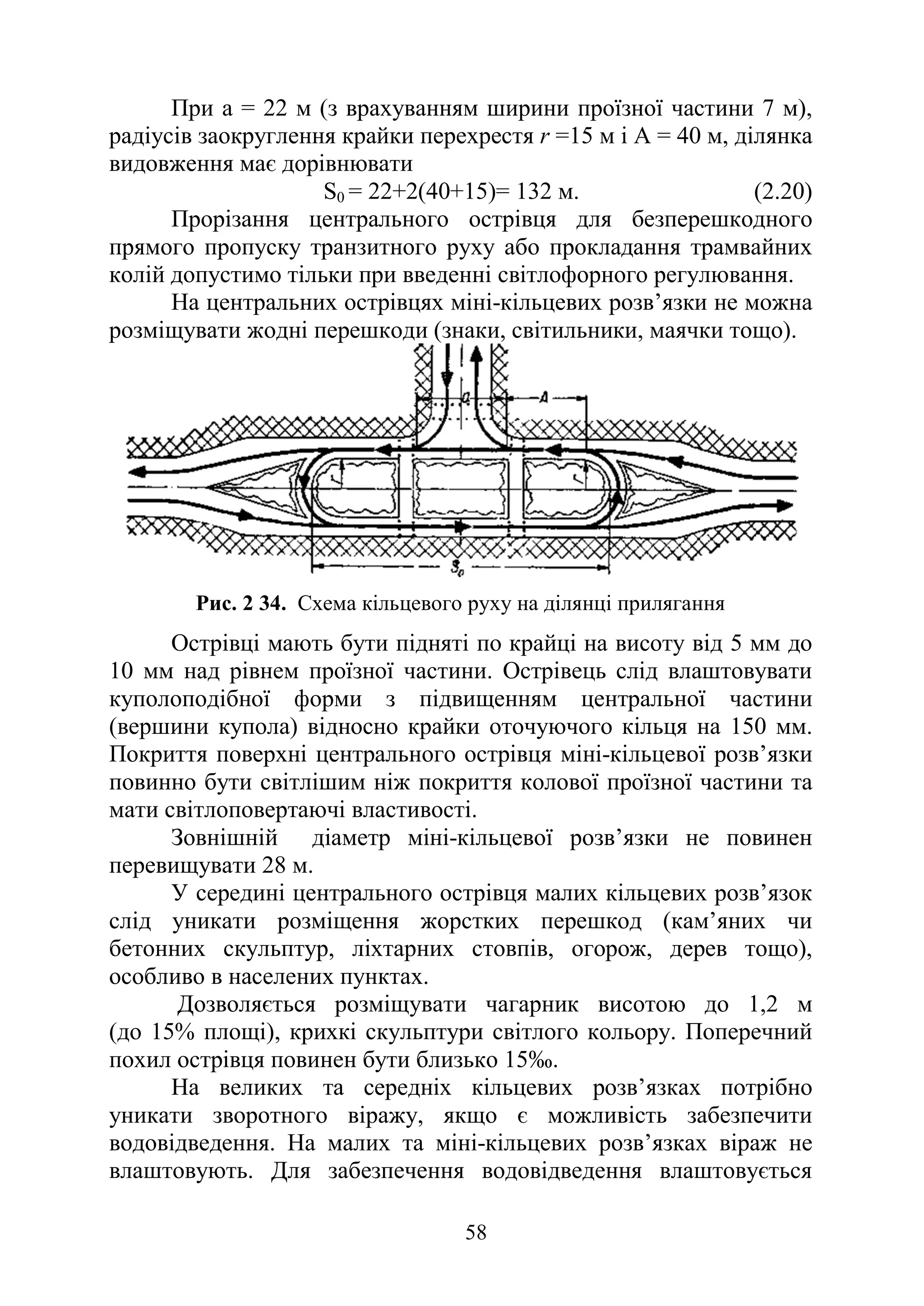 58
При а = 22 м (з врахуванням ширини проїзної частини 7 м),
радіусів заокруглення крайки перехрестя r =15 м і А = 40 м, ділянка
видовження має дорівнювати
S0 = 22+2(40+15)= 132 м. (2.20)
Прорізання центрального острівця для безперешкодного
прямого пропуску транзитного руху або прокладання трамвайних
колій допустимо тільки при введенні світлофорного регулювання.
На центральних острівцях міні-кільцевих розв’язки не можна
розміщувати жодні перешкоди (знаки, світильники, маячки тощо).
Рис. 2 34. Схема кільцевого руху на ділянці прилягання
Острівці мають бути підняті по крайці на висоту від 5 мм до
10 мм над рівнем проїзної частини. Острівець слід влаштовувати
куполоподібної форми з підвищенням центральної частини
(вершини купола) відносно крайки оточуючого кільця на 150 мм.
Покриття поверхні центрального острівця міні-кільцевої розв’язки
повинно бути світлішим ніж покриття колової проїзної частини та
мати світлоповертаючі властивості.
Зовнішній діаметр міні-кільцевої розв’язки не повинен
перевищувати 28 м.
У середині центрального острівця малих кільцевих розв’язок
слід уникати розміщення жорстких перешкод (кам’яних чи
бетонних скульптур, ліхтарних стовпів, огорож, дерев тощо),
особливо в населених пунктах.
Дозволяється розміщувати чагарник висотою до 1,2 м
(до 15% площі), крихкі скульптури світлого кольору. Поперечний
похил острівця повинен бути близько 15‰.
На великих та середніх кільцевих розв’язках потрібно
уникати зворотного віражу, якщо є можливість забезпечити
водовідведення. На малих та міні-кільцевих розв’язках віраж не
влаштовують. Для забезпечення водовідведення влаштовується
 