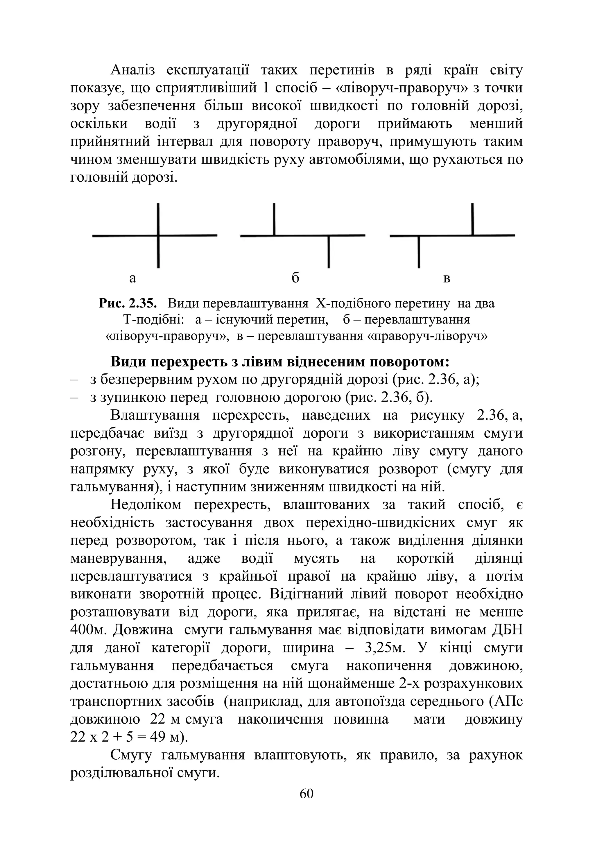 60
Аналіз експлуатації таких перетинів в ряді країн світу
показує, що сприятливіший 1 спосіб – «ліворуч-праворуч» з точки
зору забезпечення більш високої швидкості по головній дорозі,
оскільки водії з другорядної дороги приймають менший
прийнятний інтервал для повороту праворуч, примушують таким
чином зменшувати швидкість руху автомобілями, що рухаються по
головній дорозі.
а б в
Рис. 2.35. Види перевлаштування Х-подібного перетину на два
Т-подібні: а – існуючий перетин, б – перевлаштування
«ліворуч-праворуч», в – перевлаштування «праворуч-ліворуч»
Види перехресть з лівим віднесеним поворотом:
‒ з безперервним рухом по другорядній дорозі (рис. 2.36, а);
‒ з зупинкою перед головною дорогою (рис. 2.36, б).
Влаштування перехресть, наведених на рисунку 2.36, а,
передбачає виїзд з другорядної дороги з використанням смуги
розгону, перевлаштування з неї на крайню ліву смугу даного
напрямку руху, з якої буде виконуватися розворот (смугу для
гальмування), і наступним зниженням швидкості на ній.
Недоліком перехресть, влаштованих за такий спосіб, є
необхідність застосування двох перехідно-швидкісних смуг як
перед розворотом, так і після нього, а також виділення ділянки
маневрування, адже водії мусять на короткій ділянці
перевлаштуватися з крайньої правої на крайню ліву, а потім
виконати зворотній процес. Відігнаний лівий поворот необхідно
розташовувати від дороги, яка прилягає, на відстані не менше
400м. Довжина смуги гальмування має відповідати вимогам ДБН
для даної категорії дороги, ширина – 3,25м. У кінці смуги
гальмування передбачається смуга накопичення довжиною,
достатньою для розміщення на ній щонайменше 2-х розрахункових
транспортних засобів (наприклад, для автопоїзда середнього (АПс
довжиною 22 м смуга накопичення повинна мати довжину
22 х 2 + 5 = 49 м).
Смугу гальмування влаштовують, як правило, за рахунок
розділювальної смуги.
 