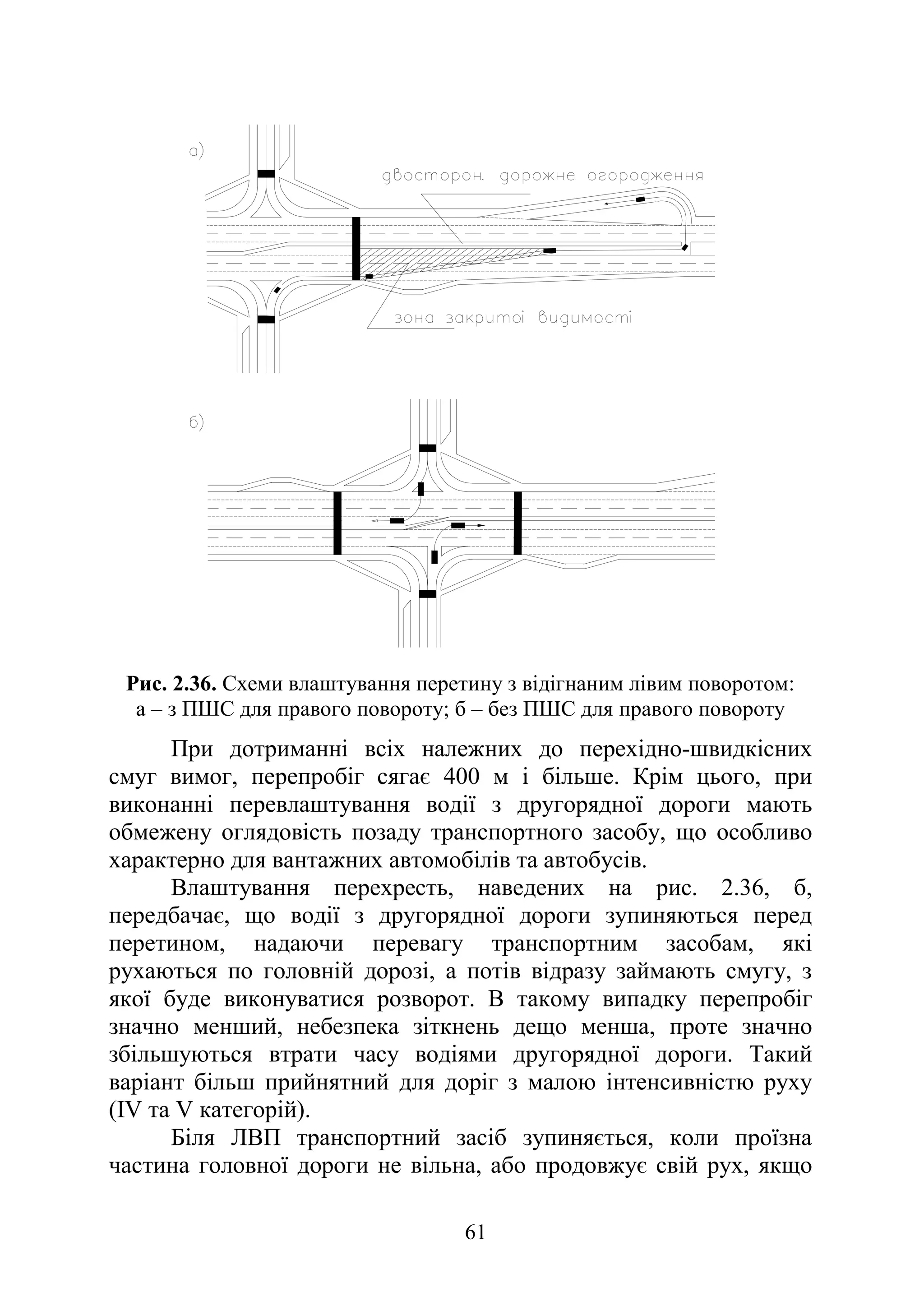 61
Рис. 2.36. Схеми влаштування перетину з відігнаним лівим поворотом:
а – з ПШС для правого повороту; б – без ПШС для правого повороту
При дотриманні всіх належних до перехідно-швидкісних
смуг вимог, перепробіг сягає 400 м і більше. Крім цього, при
виконанні перевлаштування водії з другорядної дороги мають
обмежену оглядовість позаду транспортного засобу, що особливо
характерно для вантажних автомобілів та автобусів.
Влаштування перехресть, наведених на рис. 2.36, б,
передбачає, що водії з другорядної дороги зупиняються перед
перетином, надаючи перевагу транспортним засобам, які
рухаються по головній дорозі, а потів відразу займають смугу, з
якої буде виконуватися розворот. В такому випадку перепробіг
значно менший, небезпека зіткнень дещо менша, проте значно
збільшуються втрати часу водіями другорядної дороги. Такий
варіант більш прийнятний для доріг з малою інтенсивністю руху
(IV та V категорій).
Біля ЛВП транспортний засіб зупиняється, коли проїзна
частина головної дороги не вільна, або продовжує свій рух, якщо
 