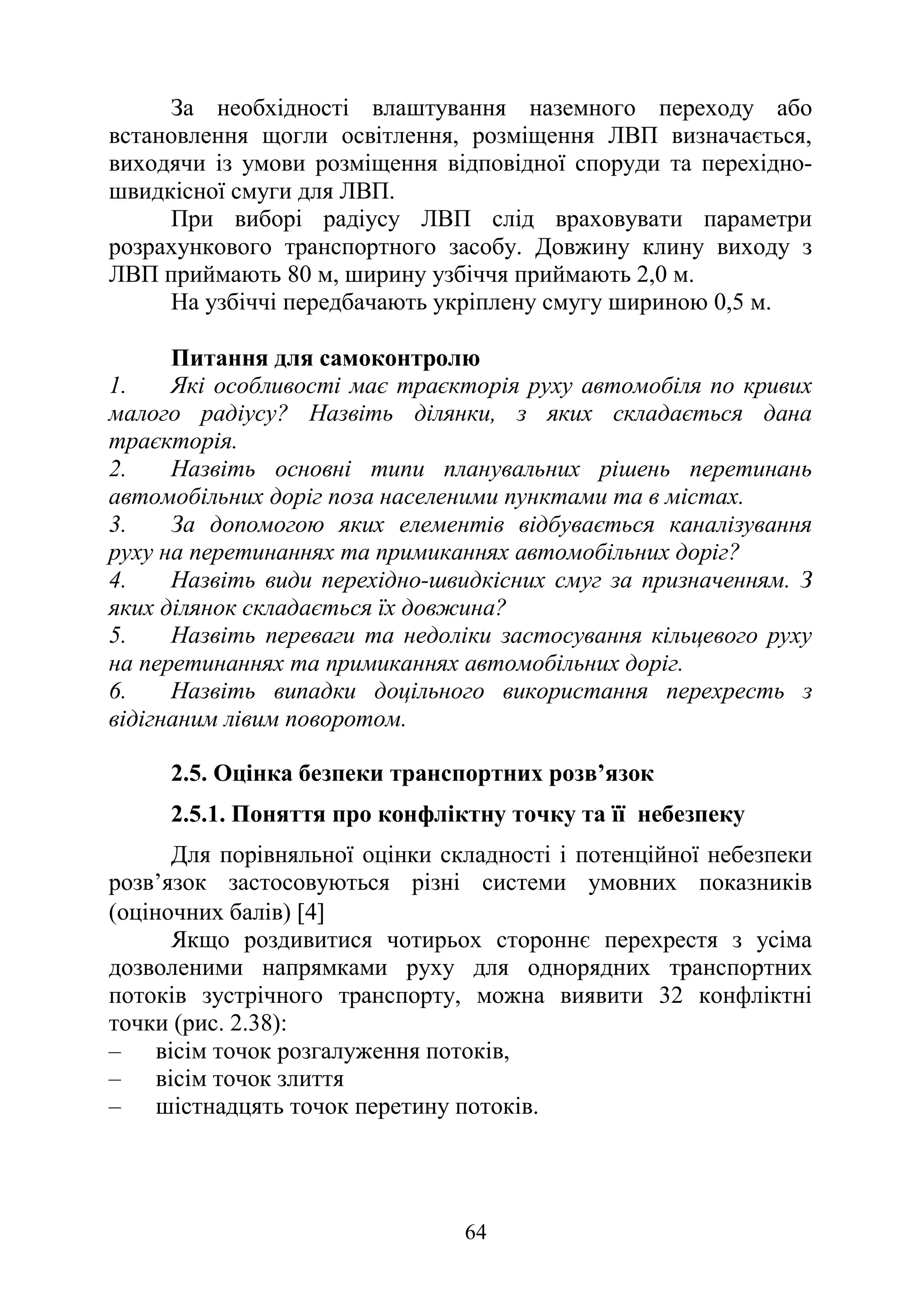 64
За необхідності влаштування наземного переходу або
встановлення щогли освітлення, розміщення ЛВП визначається,
виходячи із умови розміщення відповідної споруди та перехідно-
швидкісної смуги для ЛВП.
При виборі радіусу ЛВП слід враховувати параметри
розрахункового транспортного засобу. Довжину клину виходу з
ЛВП приймають 80 м, ширину узбіччя приймають 2,0 м.
На узбіччі передбачають укріплену смугу шириною 0,5 м.
Питання для самоконтролю
1. Які особливості має траєкторія руху автомобіля по кривих
малого радіусу? Назвіть ділянки, з яких складається дана
траєкторія.
2. Назвіть основні типи планувальних рішень перетинань
автомобільних доріг поза населеними пунктами та в містах.
3. За допомогою яких елементів відбувається каналізування
руху на перетинаннях та примиканнях автомобільних доріг?
4. Назвіть види перехідно-швидкісних смуг за призначенням. З
яких ділянок складається їх довжина?
5. Назвіть переваги та недоліки застосування кільцевого руху
на перетинаннях та примиканнях автомобільних доріг.
6. Назвіть випадки доцільного використання перехресть з
відігнаним лівим поворотом.
2.5. Оцінка безпеки транспортних розв’язок
2.5.1. Поняття про конфліктну точку та її небезпеку
Для порівняльної оцінки складності і потенційної небезпеки
розв’язок застосовуються різні системи умовних показників
(оціночних балів) [4]
Якщо роздивитися чотирьох стороннє перехрестя з усіма
дозволеними напрямками руху для однорядних транспортних
потоків зустрічного транспорту, можна виявити 32 конфліктні
точки (рис. 2.38):
‒ вісім точок розгалуження потоків,
‒ вісім точок злиття
‒ шістнадцять точок перетину потоків.
 