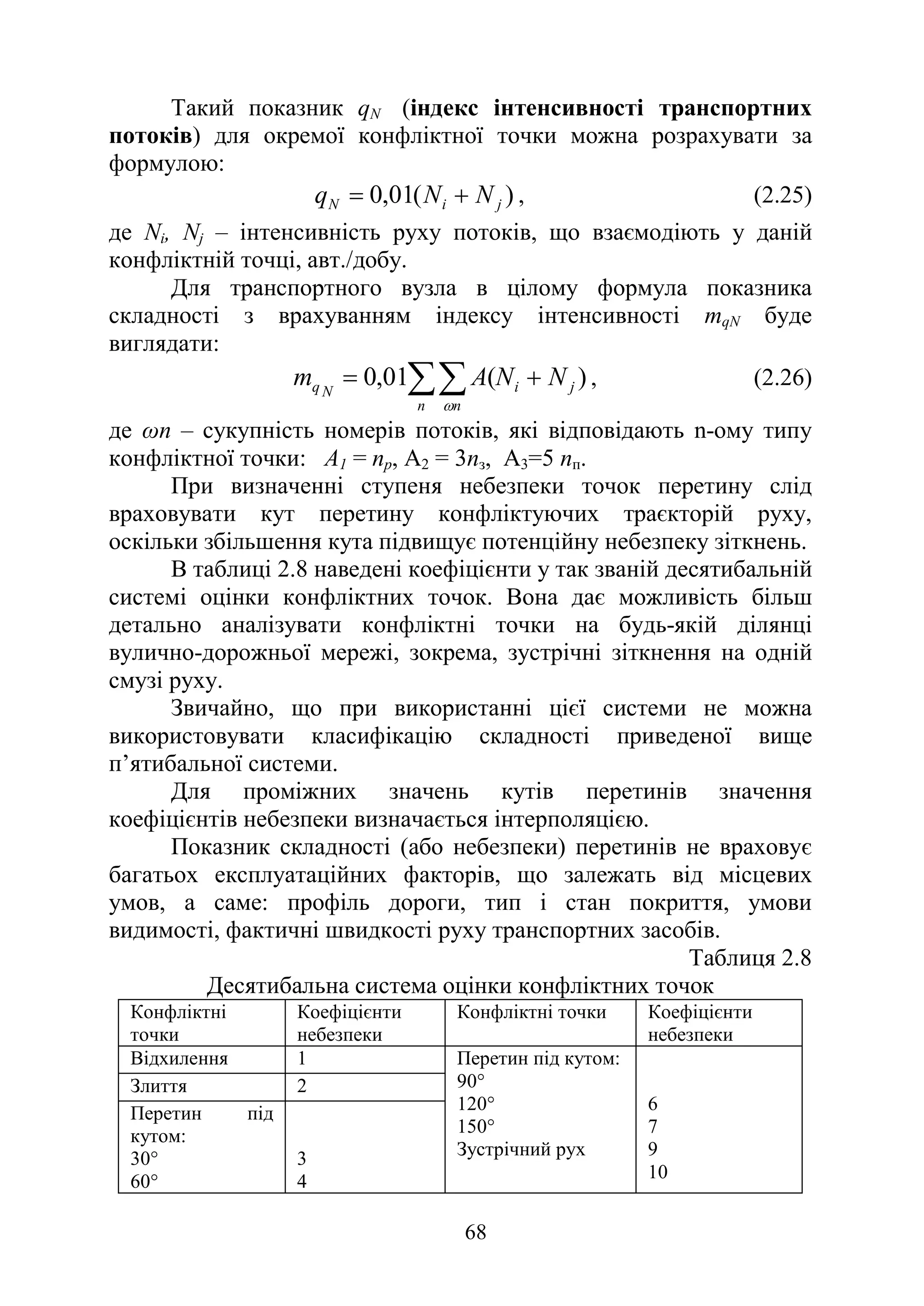 68
Такий показник qN (індекс інтенсивності транспортних
потоків) для окремої конфліктної точки можна розрахувати за
формулою:
)
(
01
,
0 j
i
N N
N
q +
= , (2.25)
де Nі, Nj – інтенсивність руху потоків, що взаємодіють у даній
конфліктній точці, авт./добу.
Для транспортного вузла в цілому формула показника
складності з врахуванням індексу інтенсивності mqN буде
виглядати:
)
(
01
,
0 j
i
n n
N
q N
N
A
m +
= ∑∑
ω
, (2.26)
де ωn – сукупність номерів потоків, які відповідають n-ому типу
конфліктної точки: А1 = nр, А2 = 3nз, А3=5 nп.
При визначенні ступеня небезпеки точок перетину слід
враховувати кут перетину конфліктуючих траєкторій руху,
оскільки збільшення кута підвищує потенційну небезпеку зіткнень.
В таблиці 2.8 наведені коефіцієнти у так званій десятибальній
системі оцінки конфліктних точок. Вона дає можливість більш
детально аналізувати конфліктні точки на будь-якій ділянці
вулично-дорожньої мережі, зокрема, зустрічні зіткнення на одній
смузі руху.
Звичайно, що при використанні цієї системи не можна
використовувати класифікацію складності приведеної вище
п’ятибальної системи.
Для проміжних значень кутів перетинів значення
коефіцієнтів небезпеки визначається інтерполяцією.
Показник складності (або небезпеки) перетинів не враховує
багатьох експлуатаційних факторів, що залежать від місцевих
умов, а саме: профіль дороги, тип і стан покриття, умови
видимості, фактичні швидкості руху транспортних засобів.
Таблиця 2.8
Десятибальна система оцінки конфліктних точок
Конфліктні
точки
Коефіцієнти
небезпеки
Конфліктні точки Коефіцієнти
небезпеки
Відхилення 1 Перетин під кутом:
90°
120°
150°
Зустрічний рух
6
7
9
10
Злиття 2
Перетин під
кутом:
30°
60°
3
4
 