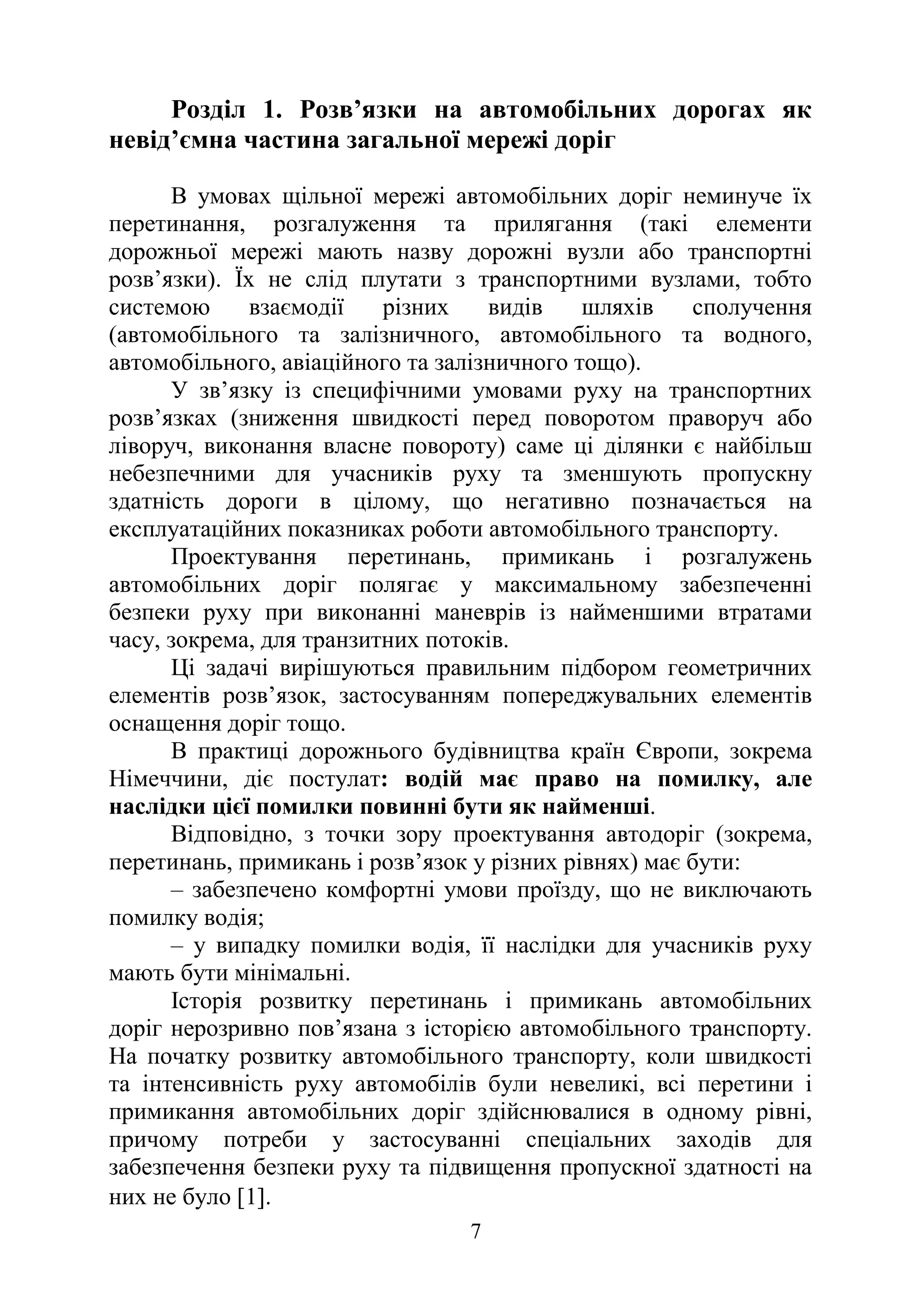 7
Розділ 1. Розв’язки на автомобільних дорогах як
невід’ємна частина загальної мережі доріг
В умовах щільної мережі автомобільних доріг неминуче їх
перетинання, розгалуження та прилягання (такі елементи
дорожньої мережі мають назву дорожні вузли або транспортні
розв’язки). Їх не слід плутати з транспортними вузлами, тобто
системою взаємодії різних видів шляхів сполучення
(автомобільного та залізничного, автомобільного та водного,
автомобільного, авіаційного та залізничного тощо).
У зв’язку із специфічними умовами руху на транспортних
розв’язках (зниження швидкості перед поворотом праворуч або
ліворуч, виконання власне повороту) саме ці ділянки є найбільш
небезпечними для учасників руху та зменшують пропускну
здатність дороги в цілому, що негативно позначається на
експлуатаційних показниках роботи автомобільного транспорту.
Проектування перетинань, примикань і розгалужень
автомобільних доріг полягає у максимальному забезпеченні
безпеки руху при виконанні маневрів із найменшими втратами
часу, зокрема, для транзитних потоків.
Ці задачі вирішуються правильним підбором геометричних
елементів розв’язок, застосуванням попереджувальних елементів
оснащення доріг тощо.
В практиці дорожнього будівництва країн Європи, зокрема
Німеччини, діє постулат: водій має право на помилку, але
наслідки цієї помилки повинні бути як найменші.
Відповідно, з точки зору проектування автодоріг (зокрема,
перетинань, примикань і розв’язок у різних рівнях) має бути:
– забезпечено комфортні умови проїзду, що не виключають
помилку водія;
– у випадку помилки водія, її наслідки для учасників руху
мають бути мінімальні.
Історія розвитку перетинань і примикань автомобільних
доріг нерозривно пов’язана з історією автомобільного транспорту.
На початку розвитку автомобільного транспорту, коли швидкості
та інтенсивність руху автомобілів були невеликі, всі перетини і
примикання автомобільних доріг здійснювалися в одному рівні,
причому потреби у застосуванні спеціальних заходів для
забезпечення безпеки руху та підвищення пропускної здатності на
них не було [1].
 