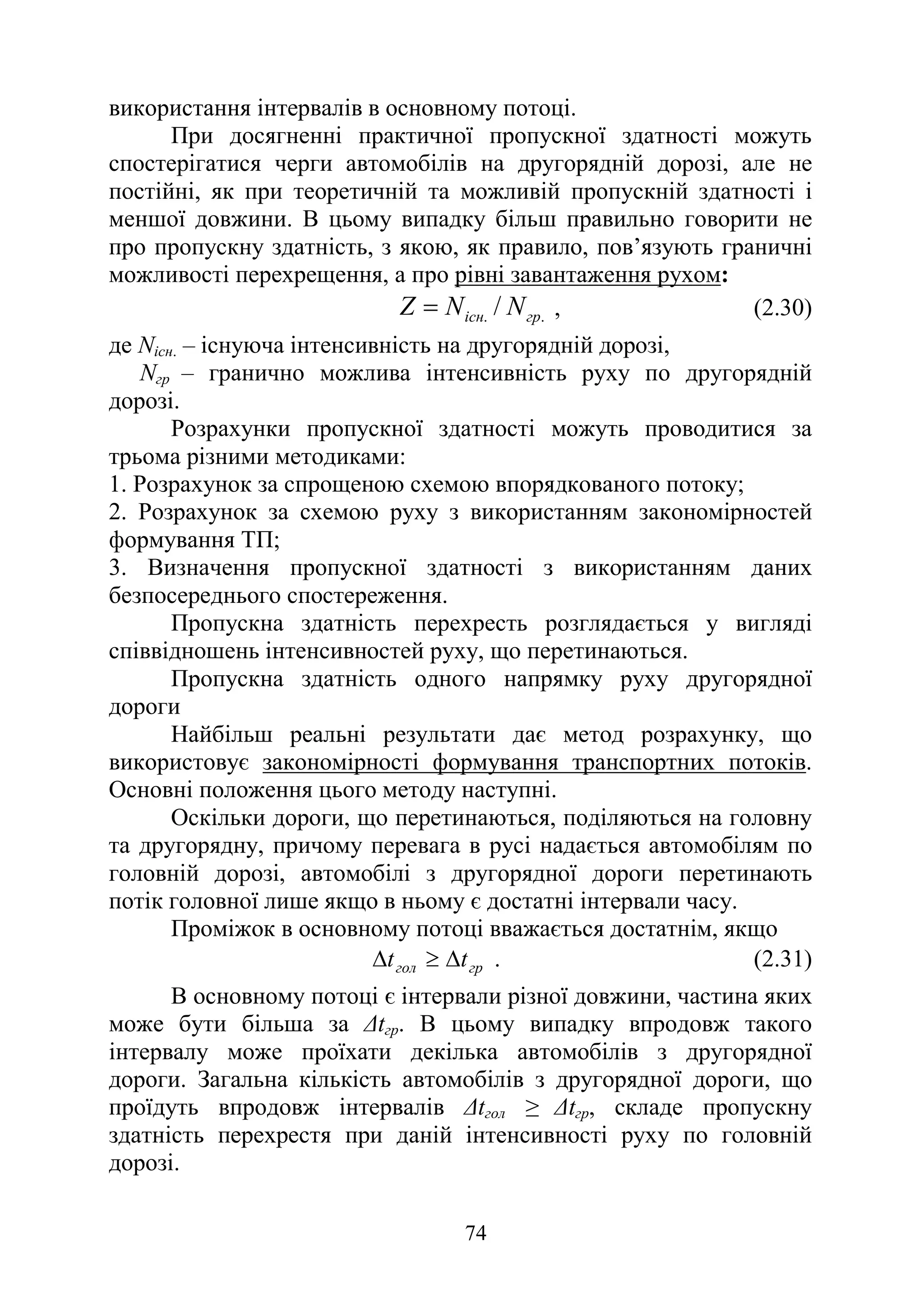 74
використання інтервалів в основному потоці.
При досягненні практичної пропускної здатності можуть
спостерігатися черги автомобілів на другорядній дорозі, але не
постійні, як при теоретичній та можливій пропускній здатності і
меншої довжини. В цьому випадку більш правильно говорити не
про пропускну здатність, з якою, як правило, пов’язують граничні
можливості перехрещення, а про рівні завантаження рухом:
.
. / гр
існ N
N
Z = , (2.30)
де Nісн. – існуюча інтенсивність на другорядній дорозі,
Nгр – гранично можлива інтенсивність руху по другорядній
дорозі.
Розрахунки пропускної здатності можуть проводитися за
трьома різними методиками:
1. Розрахунок за спрощеною схемою впорядкованого потоку;
2. Розрахунок за схемою руху з використанням закономірностей
формування ТП;
3. Визначення пропускної здатності з використанням даних
безпосереднього спостереження.
Пропускна здатність перехресть розглядається у вигляді
співвідношень інтенсивностей руху, що перетинаються.
Пропускна здатність одного напрямку руху другорядної
дороги
Найбільш реальні результати дає метод розрахунку, що
використовує закономірності формування транспортних потоків.
Основні положення цього методу наступні.
Оскільки дороги, що перетинаються, поділяються на головну
та другорядну, причому перевага в русі надається автомобілям по
головній дорозі, автомобілі з другорядної дороги перетинають
потік головної лише якщо в ньому є достатні інтервали часу.
Проміжок в основному потоці вважається достатнім, якщо
гр
гол t
t ∆
≥
∆ . (2.31)
В основному потоці є інтервали різної довжини, частина яких
може бути більша за ∆tгр. В цьому випадку впродовж такого
інтервалу може проїхати декілька автомобілів з другорядної
дороги. Загальна кількість автомобілів з другорядної дороги, що
проїдуть впродовж інтервалів ∆tгол ≥ ∆tгр, складе пропускну
здатність перехрестя при даній інтенсивності руху по головній
дорозі.
 