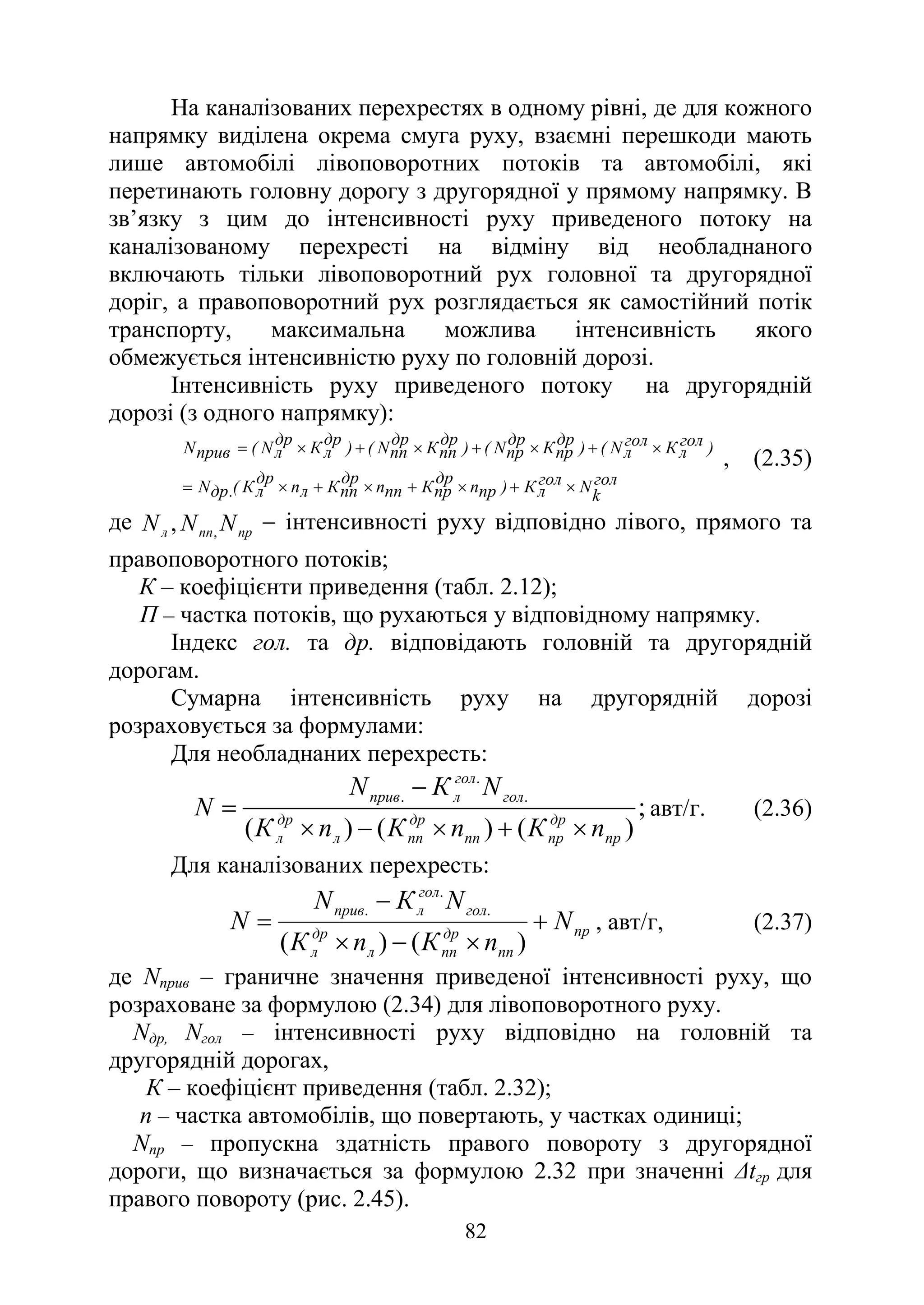 82
На каналізованих перехрестях в одному рівні, де для кожного
напрямку виділена окрема смуга руху, взаємні перешкоди мають
лише автомобілі лівоповоротних потоків та автомобілі, які
перетинають головну дорогу з другорядної у прямому напрямку. В
зв’язку з цим до інтенсивності руху приведеного потоку на
каналізованому перехресті на відміну від необладнаного
включають тільки лівоповоротний рух головної та другорядної
доріг, а правоповоротний рух розглядається як самостійний потік
транспорту, максимальна можлива інтенсивність якого
обмежується інтенсивністю руху по головній дорозі.
Інтенсивність руху приведеного потоку на другорядній
дорозі (з одного напрямку):
гол
k
N
гол
л
К
)
пр
п
др
пр
К
пп
п
др
пп
К
л
п
др
л
К
(
.
др
N
)
гол
л
К
гол
л
N
(
)
др
пр
К
др
пр
N
(
)
др
пп
К
др
пп
N
(
)
др
л
К
др
л
N
(
прив
N
×
+
×
+
×
+
×
=
×
+
×
+
×
+
×
=
, (2.35)
де пр
пп
л N
N
N ,
, − інтенсивності руху відповідно лівого, прямого та
правоповоротного потоків;
К – коефіцієнти приведення (табл. 2.12);
П – частка потоків, що рухаються у відповідному напрямку.
Індекс гол. та др. відповідають головній та другорядній
дорогам.
Сумарна інтенсивність руху на другорядній дорозі
розраховується за формулами:
Для необладнаних перехресть:
;
)
(
)
(
)
(
.
.
.
пр
др
пр
пп
др
пп
л
др
л
гол
гол
л
прив
п
К
п
К
п
К
N
К
N
N
×
+
×
−
×
−
= авт/г. (2.36)
Для каналізованих перехресть:
пр
пп
др
пп
л
др
л
гол
гол
л
прив
N
п
К
п
К
N
К
N
N +
×
−
×
−
=
)
(
)
(
.
.
.
, авт/г, (2.37)
де Nприв – граничне значення приведеної інтенсивності руху, що
розраховане за формулою (2.34) для лівоповоротного руху.
Nдр, Nгол – інтенсивності руху відповідно на головній та
другорядній дорогах,
К – коефіцієнт приведення (табл. 2.32);
п – частка автомобілів, що повертають, у частках одиниці;
Nпр – пропускна здатність правого повороту з другорядної
дороги, що визначається за формулою 2.32 при значенні ∆tгр для
правого повороту (рис. 2.45).
 