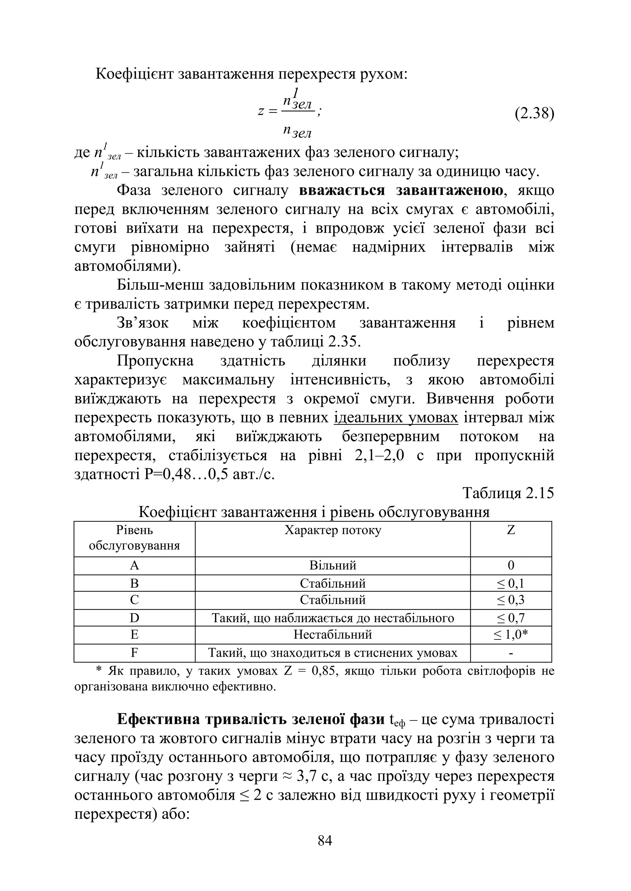 84
Коефіцієнт завантаження перехрестя рухом:
;
зел
n
1
зел
n
z = (2.38)
де n1
зел – кількість завантажених фаз зеленого сигналу;
n1
зел – загальна кількість фаз зеленого сигналу за одиницю часу.
Фаза зеленого сигналу вважається завантаженою, якщо
перед включенням зеленого сигналу на всіх смугах є автомобілі,
готові виїхати на перехрестя, і впродовж усієї зеленої фази всі
смуги рівномірно зайняті (немає надмірних інтервалів між
автомобілями).
Більш-менш задовільним показником в такому методі оцінки
є тривалість затримки перед перехрестям.
Зв’язок між коефіцієнтом завантаження і рівнем
обслуговування наведено у таблиці 2.35.
Пропускна здатність ділянки поблизу перехрестя
характеризує максимальну інтенсивність, з якою автомобілі
виїжджають на перехрестя з окремої смуги. Вивчення роботи
перехресть показують, що в певних ідеальних умовах інтервал між
автомобілями, які виїжджають безперервним потоком на
перехрестя, стабілізується на рівні 2,1–2,0 с при пропускній
здатності Р=0,48…0,5 авт./с.
Таблиця 2.15
Коефіцієнт завантаження і рівень обслуговування
Рівень
обслуговування
Характер потоку Z
A Вільний 0
B Стабільний ≤ 0,1
C Стабільний ≤ 0,3
D Такий, що наближається до нестабільного ≤ 0,7
E Нестабільний ≤ 1,0*
F Такий, що знаходиться в стиснених умовах -
* Як правило, у таких умовах Z = 0,85, якщо тільки робота світлофорів не
організована виключно ефективно.
Ефективна тривалість зеленої фази tеф – це сума тривалості
зеленого та жовтого сигналів мінус втрати часу на розгін з черги та
часу проїзду останнього автомобіля, що потрапляє у фазу зеленого
сигналу (час розгону з черги ≈ 3,7 с, а час проїзду через перехрестя
останнього автомобіля ≤ 2 с залежно від швидкості руху і геометрії
перехрестя) або:
 