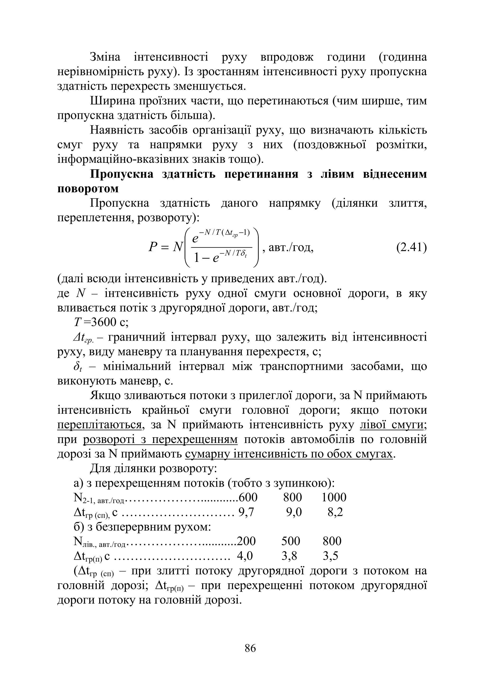 86
Зміна інтенсивності руху впродовж години (годинна
нерівномірність руху). Із зростанням інтенсивності руху пропускна
здатність перехресть зменшується.
Ширина проїзних части, що перетинаються (чим ширше, тим
пропускна здатність більша).
Наявність засобів організації руху, що визначають кількість
смуг руху та напрямки руху з них (поздовжньої розмітки,
інформаційно-вказівних знаків тощо).
Пропускна здатність перетинання з лівим віднесеним
поворотом
Пропускна здатність даного напрямку (ділянки злиття,
переплетення, розвороту):








−
= −
−
∆
−
t
гр
T
N
t
T
N
e
e
N
Р δ
/
)
1
(
/
1
, авт./год, (2.41)
(далі всюди інтенсивність у приведених авт./год).
де N – інтенсивність руху одної смуги основної дороги, в яку
вливається потік з другорядної дороги, авт./год;
Т =3600 с;
∆tгр. – граничний інтервал руху, що залежить від інтенсивності
руху, виду маневру та планування перехрестя, с;
δt – мінімальний інтервал між транспортними засобами, що
виконують маневр, с.
Якщо зливаються потоки з прилеглої дороги, за N приймають
інтенсивність крайньої смуги головної дороги; якщо потоки
переплітаються, за N приймають інтенсивність руху лівої смуги;
при розвороті з перехрещенням потоків автомобілів по головній
дорозі за N приймають сумарну інтенсивність по обох смугах.
Для ділянки розвороту:
а) з перехрещенням потоків (тобто з зупинкою):
N2-1, авт./год………………............600 800 1000
∆tгр (сп), с ……………………… 9,7 9,0 8,2
б) з безперервним рухом:
Nлів., авт./год………………...........200 500 800
∆tгр(п) с ………………………. 4,0 3,8 3,5
(∆tгр (сп) – при злитті потоку другорядної дороги з потоком на
головній дорозі; ∆tгр(п) – при перехрещенні потоком другорядної
дороги потоку на головній дорозі.
 