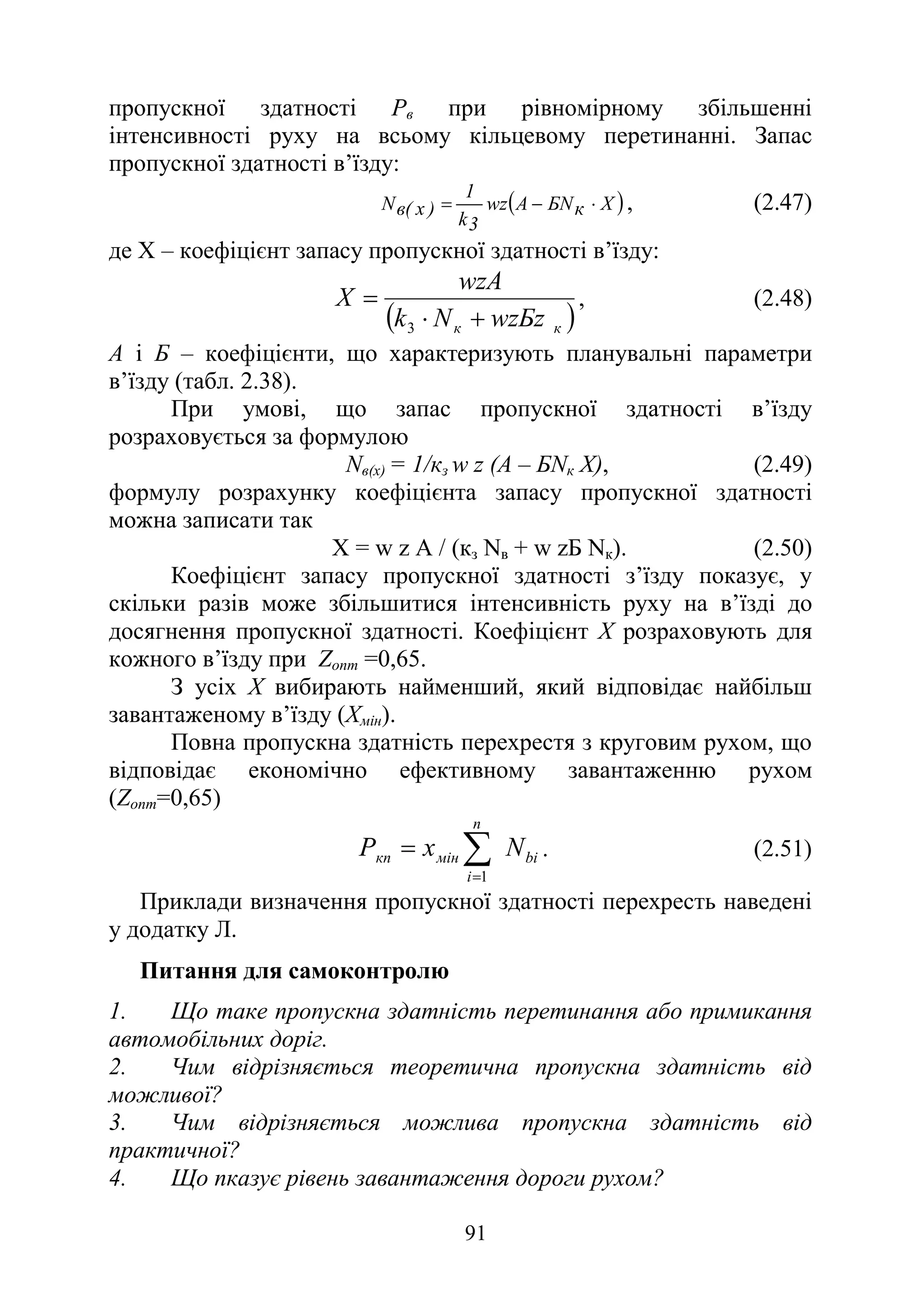 91
пропускної здатності Рв при рівномірному збільшенні
інтенсивності руху на всьому кільцевому перетинанні. Запас
пропускної здатності в’їзду:
( )
X
к
БN
A
wz
3
k
1
)
x
(
в
N ⋅
−
= , (2.47)
де Х – коефіцієнт запасу пропускної здатності в’їзду:
( )
к
к wzБz
N
k
wzA
X
+
⋅
=
3
, (2.48)
А і Б – коефіцієнти, що характеризують планувальні параметри
в’їзду (табл. 2.38).
При умові, що запас пропускної здатності в’їзду
розраховується за формулою
Nв(х) = 1/кз w z (А – БNк Х), (2.49)
формулу розрахунку коефіцієнта запасу пропускної здатності
можна записати так
Х = w z А / (кз Nв + w zБ Nк). (2.50)
Коефіцієнт запасу пропускної здатності з’їзду показує, у
скільки разів може збільшитися інтенсивність руху на в’їзді до
досягнення пропускної здатності. Коефіцієнт Х розраховують для
кожного в’їзду при Zопт =0,65.
З усіх Х вибирають найменший, який відповідає найбільш
завантаженому в’їзду (Хмін).
Повна пропускна здатність перехрестя з круговим рухом, що
відповідає економічно ефективному завантаженню рухом
(Zопт=0,65)
bi
n
і
мін
кп N
х
Р ∑
=
=
1
. (2.51)
Приклади визначення пропускної здатності перехресть наведені
у додатку Л.
Питання для самоконтролю
1. Що таке пропускна здатність перетинання або примикання
автомобільних доріг.
2. Чим відрізняється теоретична пропускна здатність від
можливої?
3. Чим відрізняється можлива пропускна здатність від
практичної?
4. Що пказує рівень завантаження дороги рухом?
 