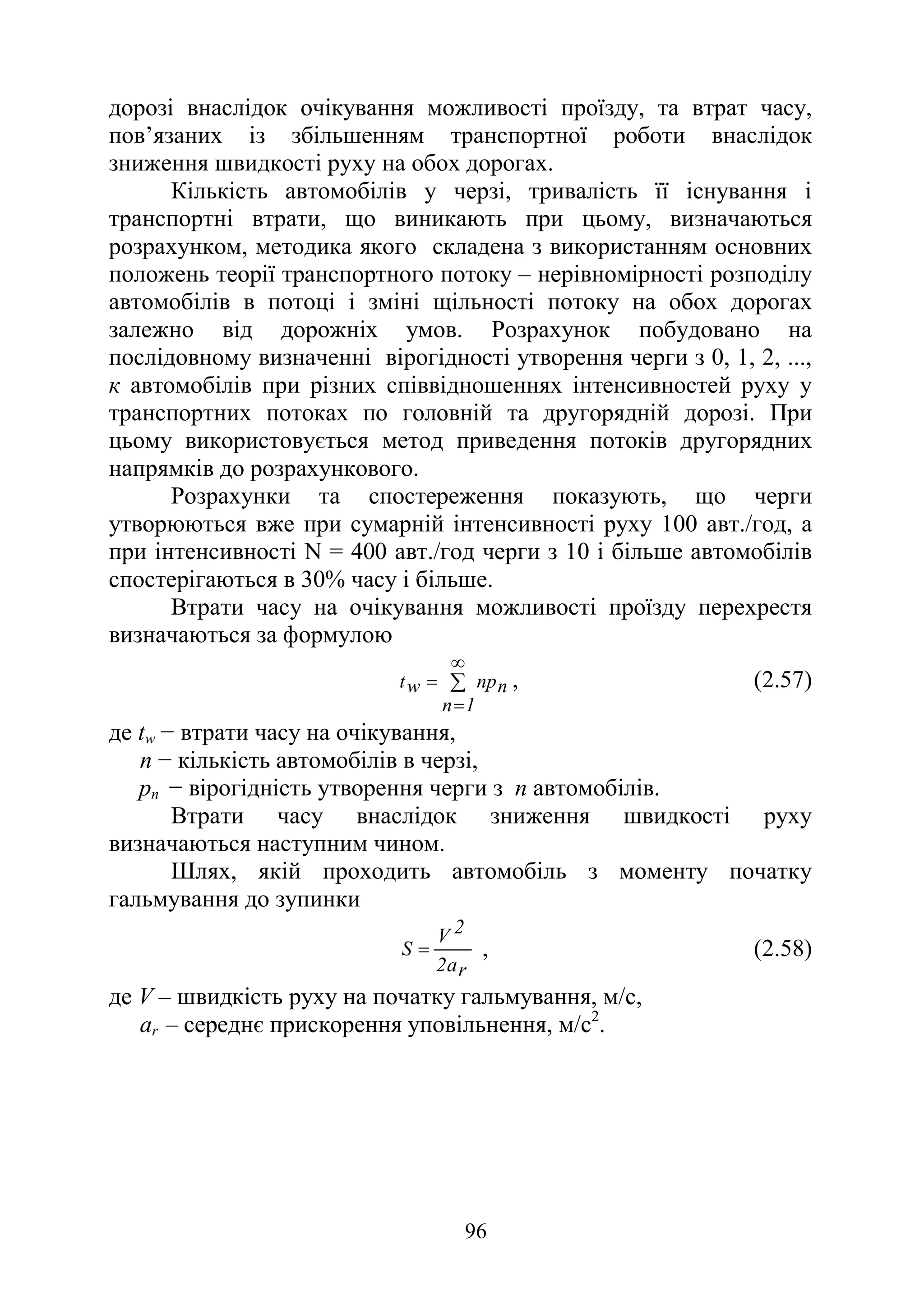 96
дорозі внаслідок очікування можливості проїзду, та втрат часу,
пов’язаних із збільшенням транспортної роботи внаслідок
зниження швидкості руху на обох дорогах.
Кількість автомобілів у черзі, тривалість її існування і
транспортні втрати, що виникають при цьому, визначаються
розрахунком, методика якого складена з використанням основних
положень теорії транспортного потоку – нерівномірності розподілу
автомобілів в потоці і зміні щільності потоку на обох дорогах
залежно від дорожніх умов. Розрахунок побудовано на
послідовному визначенні вірогідності утворення черги з 0, 1, 2, ...,
к автомобілів при різних співвідношеннях інтенсивностей руху у
транспортних потоках по головній та другорядній дорозі. При
цьому використовується метод приведення потоків другорядних
напрямків до розрахункового.
Розрахунки та спостереження показують, що черги
утворюються вже при сумарній інтенсивності руху 100 авт./год, а
при інтенсивності N = 400 авт./год черги з 10 і більше автомобілів
спостерігаються в 30% часу і більше.
Втрати часу на очікування можливості проїзду перехрестя
визначаються за формулою
n
np
1
n
w
t ∑
∞
=
= , (2.57)
де tw − втрати часу на очікування,
n − кількість автомобілів в черзі,
рп − вірогідність утворення черги з n автомобілів.
Втрати часу внаслідок зниження швидкості руху
визначаються наступним чином.
Шлях, якій проходить автомобіль з моменту початку
гальмування до зупинки
r
a
2
2
V
S = , (2.58)
де V – швидкість руху на початку гальмування, м/с,
аr – середнє прискорення уповільнення, м/с2
.
 