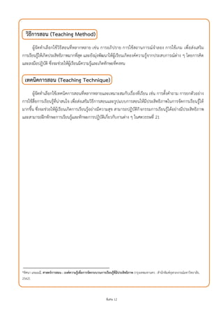 พิเศษ 12
วิธีการสอน (Teaching Method)
ผู้จัดทาเลือกใช้วิธีสอนที่หลากหลาย เช่น การอภิปราย การใช้สถานการณ์จาลอง การใช้เกม เพื่อส่งเสริม
การเรียนรู้ให้เกิดประสิทธิภาพมากที่สุด และยังมุ่งพัฒนาให้ผู้เรียนเกิดองค์ความรู้จากประสบการณ์ต่าง ๆ โดยการคิด
และลงมือปฏิบัติ ซึ่งจะช่วยให้ผู้เรียนมีความรู้และเกิดทักษะที่คงทน
เทคนิคการสอน (Teaching Technique)
ผู้จัดทาเลือกใช้เทคนิคการสอนที่หลากหลายและเหมาะสมกับเรื่องที่เรียน เช่น การตั้งคาถาม การยกตัวอย่าง
การใช้สื่อการเรียนรู้ที่น่าสนใจ เพื่อส่งเสริมวิธีการสอนและรูปแบบการสอนให้มีประสิทธิภาพในการจัดการเรียนรู้ให้
มากขึ้น ซึ่งจะช่วยให้ผู้เรียนเกิดการเรียนรู้อย่างมีความสุข สามารถปฏิบัติกิจกรรมการเรียนรู้ได้อย่างมีประสิทธิภาพ
และสามารถฝึกทักษะการเรียนรู้และทักษะการปฏิบัติเกี่ยวกับงานต่าง ๆ ในศตวรรษที่ 21
*ทิศนา แขมมณี, ศาสตร์การสอน : องค์ความรู้เพื่อการจัดกระบวนการเรียนรู้ที่มีประสิทธิภาพ (กรุงเทพมหานคร : สานักพิมพ์จุฬาลงกรณ์มหาวิทยาลัย,
2562).
 