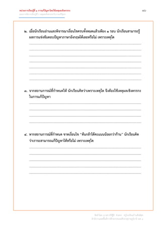 หน่วยการเรียนรู้ที่ 1 การแก้ปัญหาโดยใช้เหตุผลเชิงตรรกะ ๑๖
แผนการจัดการเรียนรู้ที่ 1 เหตุผลเชิงตรรกะกับการแก้ปัญหา
จัดทำโดย นำงสำวจิรัฐิติ ช่วยคง ครูโรงเรียนบ้ำนสันติสุข
สำนักงำนเขตพื้นที่กำรศึกษำประถมศึกษำสุรำษฎร์ธำนี เขต 1
2. เมื่อนักเรียนอ่านและพิจารณาเงื่อนไขครบทั้งหมดแล้วเพียง 1 รอบ นักเรียนสามารถรู้
ผลการแข่งขันตอบปัญหาภาษาอังกฤษได้เลยหรือไม่ เพราะเหตุใด
..............................................................................................................................................
..............................................................................................................................................
..............................................................................................................................................
..............................................................................................................................................
..............................................................................................................................................
..............................................................................................................................................
..............................................................................................................................................
3. จากสถานการณ์ที่กาหนดให้ นักเรียนคิดว่าเพราะเหตุใด จึงต้องใช้เหตุผลเชิงตรรกะ
ในการแก้ปัญหา
………………………………………………………………………………………………………………………………
………………………………………………………………………………………………………………………………
………………………………………………………………………………………………………………………………
..............................................................................................................................................
4. หากสถานการณ์ที่กาหนด ขาดเงื่อนไข “ต้นกล้าได้คะแนนน้อยกว่าก้าน” นักเรียนคิด
ว่าเราจะสามารถแก้ปัญหาได้หรือไม่ เพราะเหตุใด
………………………………………………………………………………………………………………………………
………………………………………………………………………………………………………………………………
………………………………………………………………………………………………………………………………
………………………………………………………………………………………………………………………………
..............................................................................................................................................
 