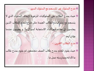 
‫مدح‬
‫السلوك‬
‫غير‬
‫املنسجر‬
‫مع‬
‫السلوك‬
‫السيئ‬
:
-

‫حيث‬
‫دح‬ ‫ي‬
‫الطالب‬
‫على‬
‫السلوكيات‬
‫املرغوبة‬
‫إليقاف‬
‫السلوك‬
‫الذي‬
‫ال‬
‫ينسجر‬
‫مع‬
‫سلوكيات‬
‫الطالب‬
‫الجيدة‬
‫مال‬
‫مدح‬
‫املعلر‬
‫للطالب‬
‫ا‬
‫لذيل‬
‫ن‬‫يجلسو‬
‫في‬
‫مقاعدهر‬
‫أثناء‬
‫االستجابة‬
‫لسؤا‬
‫ما‬
.
‫و‬
‫ن‬‫يجيبو‬
‫عن‬
‫دما‬
‫يؤذن‬
‫لهر‬

‫مدح‬
‫الطالب‬
‫ريل‬ ‫اآل‬
:
-

‫حيث‬
‫يقوم‬
‫املعلر‬
‫دح‬ ‫ب‬
‫طالب‬
‫الصف‬
‫عين‬ ‫مجت‬
‫ثر‬
‫يقوم‬
‫دح‬ ‫ب‬
‫ط‬
‫الب‬
‫ما‬
‫ألدائ‬
‫ست‬‫ر‬‫ا‬ ‫وم‬
‫ل‬ ‫ع‬
‫ما‬
.
 