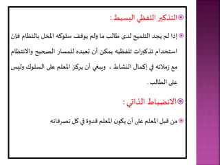 
‫التذكير‬
‫اللفظي‬
‫الةسيط‬
:

‫إذا‬
‫لر‬
‫يجد‬
‫يح‬ ‫التل‬
‫لدى‬
‫طالب‬
‫ما‬
‫ولر‬
‫يوقف‬
‫سلوك‬
‫املخل‬
‫بالنظ‬
‫ام‬
‫فإن‬
‫استخدام‬
‫ات‬‫ر‬‫تذكي‬
‫تلفظي‬
‫ال‬ ‫ي‬
‫أن‬
‫تعيد‬
‫سار‬ ‫لل‬
‫الصحيح‬
‫و‬
‫االنتظام‬
‫مع‬
‫مالئ‬‫ز‬
‫في‬
‫ا‬ ‫إك‬
‫اط‬ ‫الن‬
،
‫ويبغي‬
‫أن‬
‫يركز‬
‫املعلر‬
‫على‬
‫السل‬
‫وك‬
‫ولي‬
‫على‬
‫الطالب‬
.

‫االنضباط‬
‫الذاتي‬
:

‫مل‬
‫قبل‬
‫املعلر‬
‫على‬
‫أن‬
‫ن‬‫يألو‬
‫املعلر‬
‫قدوة‬
‫في‬
‫كل‬
‫تصرفات‬
 