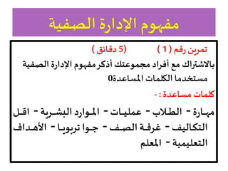 ‫قم‬‫ر‬‫تمرين‬
(
1
( )
5
‫دقائق‬
)
‫الصف‬ ‫ة‬‫ر‬‫اإلدا‬ ‫مفهوم‬‫أذكر‬ ‫مجموعتك‬ ‫أفراد‬ ‫مع‬ ‫باالشتراك‬
‫ية‬
‫املساعدة‬ ‫الكلمات‬ ‫مستخدما‬
0
‫مساعدة‬ ‫كلمات‬
:
-
‫ة‬‫ر‬‫اا‬‫ا‬‫ا‬‫ا‬‫ا‬‫ه‬‫م‬
–
‫ا‬‫ا‬‫ا‬‫ا‬‫ا‬‫ط‬‫ال‬
–
‫اات‬‫ا‬‫ا‬‫ا‬‫ا‬‫ي‬‫عمل‬
–
‫ارية‬‫ا‬‫ا‬‫ا‬‫ا‬ ‫ال‬ ‫د‬‫ر‬‫اوا‬‫ا‬‫ا‬‫ا‬‫ا‬‫مل‬‫ا‬
–
‫ا‬‫ا‬‫ا‬‫ا‬‫ا‬‫ق‬‫ا‬
‫االي‬‫ا‬‫ا‬‫ا‬‫ك‬‫الت‬
–
‫ا‬‫ا‬‫ا‬‫ا‬‫ص‬‫ال‬ ‫اة‬‫ا‬‫ا‬‫ا‬‫ف‬‫غر‬
–
‫اا‬‫ا‬‫ا‬‫ا‬‫ي‬‫و‬‫تر‬ ‫اوا‬‫ا‬‫ا‬‫ا‬‫ج‬
–
‫ادا‬‫ا‬‫ا‬‫ا‬‫ه‬‫األ‬
‫التعليمية‬
–
‫املعلم‬
 