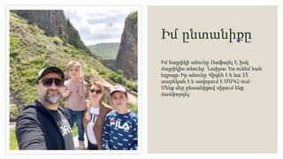 Իմ ընտանիքը
Իմ հայրիկի անունը Ռաֆայել է, իսկ
մայրիկիս անունը՝ Նաիրա։ Ես ունեմ նաև
եղբայր։ Իր անունը Վիգեն է և նա 15
տարեկան է և սովորում է ՄՍԿՀ-ում։
Մենք մեր ընտանիքով սիրում ենք
ճամփորդել։
 