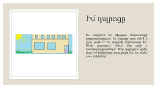 Իմ դպրոցը
Ես սովորում եմ Մխիթար Սեբաստացի
կրթահամալիրում։ Իմ դպրոցը շատ մեծ է և
շատ լավն է։ Ես փոքրիկ սեբաստացի եմ։
Մենք դպրոցում գնում ենք լողի և
ճամփորդությունների։ Մեր դպրոցում զանգ
չկա։ Իմ ընկերները շատ բարի են։ Ես ունեմ
շատ ընկերներ։
 