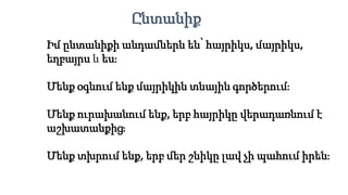 Իմ ընտանիքի անդամներն են՝ հայրիկս, մայրիկս,
եղբայրս և ես։
Մենք օգնում ենք մայրիկին տնային գործերում։
Մենք ուրախանում ենք, երբ հայրիկը վերադառնում է
աշխատանքից։
Մենք տխրում ենք, երբ մեր շնիկը լավ չի պահում իրեն։
Ընտանիք
 
