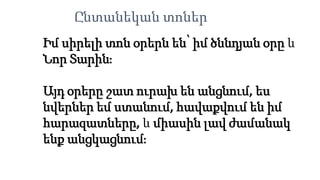 Իմ սիրելի տոն օրերն են՝ իմ ծննդյան օրը և
Նոր Տարին։
Այդ օրերը շատ ուրախ են անցնում, ես
նվերներ եմ ստանում, հավաքվում են իմ
հարազատները, և միասին լավ ժամանակ
ենք անցկացնում։
Ընտանեկան տոներ
 