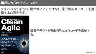 精巧に作られたソフトウェア
クラフトマンたるもの、動けばいいのではなく、保守性の高いコードを意
識する必要がある。
設計やテストがうまく行われたコードを意味す
る。
「Clean Agile」より
 