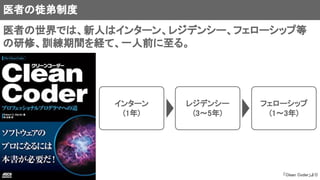 医者の徒弟制度
「Clean Coder」より
医者の世界では、新人はインターン、レジデンシー、フェローシップ等
の研修、訓練期間を経て、一人前に至る。
インターン
(1年)
レジデンシー
(3～5年)
フェローシップ
(1～3年)
 